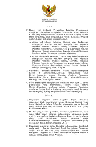 - 12 -
MENTERI KEUANGAN
REPUBLIK INDONESIA
(2) Dalam hal terdapat Perubahan Prioritas Penggunaan
Anggaran, Perubahan Kebijakan Pemerintah, atau Keadaan
Kahar yang mengakibatkan volume Keluaran (Output) dalam
DIPA berkurang, usul pengurangan volume Keluaran (Output)
diatur dengan ketentuan sebagai berikut:
a. dalam hal volume Keluaran (Output) yang berkurang
merupakan volume Keluaran (Output) dari Kegiatan
Prioritas Nasional, prioritas bidang, dan/atau Kegiatan
Prioritas Kementerian/Lembaga, usul pengurangan volume
Keluaran (Output) disampaikan kepada Menteri/Pimpinan
Lembaga selaku Pengguna Anggaran; dan/atau
b. dalam hal volume Keluaran (Output) yang berkurang selain
merupakan volume Keluaran (Output) dari Kegiatan
Prioritas Nasional, prioritas bidang, dan/atau Kegiatan
Prioritas Kementerian/Lembaga, usul pengurangan volume
Keluaran (Output) disampaikan kepada Pejabat Eselon I
sebagai penanggung jawab Program.
(3) Sekretaris Jenderal/Sekretaris Utama/Sekretaris/Pejabat
Eselon I Kementerian/Lembaga mengajukan usul
Revisi Anggaran kepada Direktur Jenderal Anggaran
berdasarkan Surat Persetujuan dari Menteri/Pimpinan
Lembaga dan/atau Pejabat Eselon I.
(4) Surat Persetujuan sebagaimana dimaksud pada ayat (3) berisi
pernyataan yang menyatakan secara tegas bahwa
Menteri/Pimpinan Lembaga selaku Pengguna Anggaran
dan/atau Pejabat Eselon I sebagai penanggung jawab Program
telah menyetujui pengurangan volume Keluaran (Output).
Pasal 10
(1) Pergeseran anggaran antar Kegiatan dapat dilakukan
sepanjang tidak mengurangi volume Keluaran (Output) yang
telah ditetapkan dalam DIPA dan digunakan untuk hal-hal
yang bersifat prioritas, mendesak, kedaruratan, atau yang
tidak dapat ditunda.
(2) Hal-hal yang bersifat prioritas, mendesak, kedaruratan, atau
yang tidak dapat ditunda sebagaimana dimaksud pada
ayat (1) merupakan Kegiatan-Kegiatan Kementerian/Lembaga
yang telah ditetapkan dalam Rencana Kerja
Kementerian/Lembaga dan/atau kebijakan pemerintah yang
ditetapkan dalam Tahun Anggaran 2015.
(3) Pergeseran anggaran antar Kegiatan sebagaimana dimaksud
pada ayat (1) harus dilengkapi Surat Pernyataan Tanggung
Jawab Mutlak (SPTJM) yang ditandatangani oleh Kuasa
Pengguna Anggaran dan surat persetujuan Pejabat Eselon I
sebagai penanggung jawab Program.
 