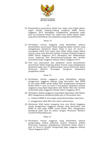 - 15 -
MENTERI KEUANGAN
REPUBLIK INDONESIA
(3) Penambahan penerimaan hibah luar negeri atau hibah dalam
negeri setelah Undang-Undang mengenai APBN Tahun
Anggaran 2015 ditetapkan sebagaimana dimaksud pada
ayat (1) termasuk hibah luar negeri atau hibah dalam negeri
yang diterushibahkan dan pinjaman yang diterushibahkan.
Pasal 15
(1) Perubahan rincian anggaran yang disebabkan adanya
penambahan penerimaan hibah langsung dalam bentuk uang
sebagaimana dimaksud dalam Pasal 4 ayat (1) huruf e
merupakan hibah luar negeri atau hibah dalam negeri dalam
bentuk uang yang diterima setelah Undang-Undang mengenai
APBN Tahun Anggaran 2015 ditetapkan dan dilaksanakan
secara langsung oleh Kementerian/Lembaga dan bersifat
menambah pagu anggaran belanja Tahun Anggaran 2015.
(2) Tata cara pencatatan dan pelaporan untuk penambahan
penerimaan hibah langsung dalam bentuk uang sebagaimana
dimaksud pada ayat (1) dilaksanakan sesuai ketentuan dalam
Peraturan Menteri Keuangan mengenai mekanisme
pengelolaan hibah.
Pasal 16
(1) Perubahan rincian anggaran yang disebabkan adanya
penggunaan anggaran belanja yang bersumber dari PNBP
di atas pagu APBN untuk Satker BLU sebagaimana dimaksud
dalam Pasal 4 ayat (1) huruf f merupakan tambahan alokasi
anggaran yang dapat digunakan oleh Satker BLU dan bersifat
menambah pagu anggaran belanja Tahun Anggaran 2015.
(2) Tambahan alokasi anggaran yang dapat digunakan oleh Satker
BLU sebagaimana dimaksud pada ayat (1) bersumber dari:
a. realisasi PNBP di atas target yang direncanakan; dan/atau
b. penggunaan saldo BLU dari tahun sebelumnya.
(3) Ketentuan lebih lanjut mengenai tata cara Revisi Anggaran
untuk penggunaan anggaran belanja yang bersumber dari
PNBP di atas pagu APBN untuk Satker BLU sebagaimana
dimaksud pada ayat (1) diatur dengan Peraturan Direktur
Jenderal Perbendaharaan.
Pasal 17
(1) Perubahan rincian anggaran yang disebabkan adanya
pengurangan alokasi pinjaman proyek termasuk alokasi
Penerusan Pinjaman sebagaimana dimaksud dalam Pasal 4
ayat (1) huruf g bersifat mengurangi pagu anggaran belanja
Tahun Anggaran 2015.
 
