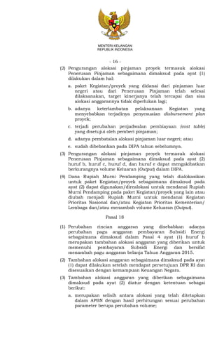 - 16 -
MENTERI KEUANGAN
REPUBLIK INDONESIA
(2) Pengurangan alokasi pinjaman proyek termasuk alokasi
Penerusan Pinjaman sebagaimana dimaksud pada ayat (1)
dilakukan dalam hal:
a. paket Kegiatan/proyek yang didanai dari pinjaman luar
negeri atau dari Penerusan Pinjaman telah selesai
dilaksanakan, target kinerjanya telah tercapai dan sisa
alokasi anggarannya tidak diperlukan lagi;
b. adanya keterlambatan pelaksanaan Kegiatan yang
menyebabkan terjadinya penyesuaian disbursement plan
proyek;
c. terjadi perubahan penjadwalan pembiayaan (cost table)
yang disetujui oleh pemberi pinjaman;
d. adanya pembatalan alokasi pinjaman luar negeri; atau
e. sudah dibebankan pada DIPA tahun sebelumnya.
(3) Pengurangan alokasi pinjaman proyek termasuk alokasi
Penerusan Pinjaman sebagaimana dimaksud pada ayat (2)
huruf b, huruf c, huruf d, dan huruf e dapat mengakibatkan
berkurangnya volume Keluaran (Output) dalam DIPA.
(4) Dana Rupiah Murni Pendamping yang telah dialokasikan
untuk paket Kegiatan/proyek sebagaimana dimaksud pada
ayat (2) dapat digunakan/direalokasi untuk mendanai Rupiah
Murni Pendamping pada paket Kegiatan/proyek yang lain atau
diubah menjadi Rupiah Murni untuk mendanai Kegiatan
Prioritas Nasional dan/atau Kegiatan Prioritas Kementerian/
Lembaga dan/atau menambah volume Keluaran (Output).
Pasal 18
(1) Perubahan rincian anggaran yang disebabkan adanya
perubahan pagu anggaran pembayaran Subsidi Energi
sebagaimana dimaksud dalam Pasal 4 ayat (1) huruf h
merupakan tambahan alokasi anggaran yang diberikan untuk
memenuhi pembayaran Subsidi Energi dan bersifat
menambah pagu anggaran belanja Tahun Anggaran 2015.
(2) Tambahan alokasi anggaran sebagaimana dimaksud pada ayat
(1) dapat dilakukan setelah mendapat persetujuan DPR RI dan
disesuaikan dengan kemampuan Keuangan Negara.
(3) Tambahan alokasi anggaran yang diberikan sebagaimana
dimaksud pada ayat (2) diatur dengan ketentuan sebagai
berikut:
a. merupakan selisih antara alokasi yang telah ditetapkan
dalam APBN dengan hasil perhitungan sesuai perubahan
parameter berupa perubahan volume;
 
