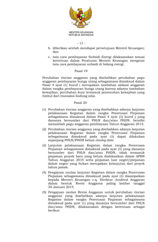 - 17 -
MENTERI KEUANGAN
REPUBLIK INDONESIA
b. diberikan setelah mendapat persetujuan Menteri Keuangan;
dan
c. tata cara pembayaran Subsidi Energi dilaksanakan sesuai
ketentuan dalam Peraturan Menteri Keuangan mengenai
tata cara pembayaran subsidi di bidang energi.
Pasal 19
Perubahan rincian anggaran yang disebabkan perubahan pagu
anggaran pembayaran bunga utang sebagaimana dimaksud dalam
Pasal 4 ayat (1) huruf i merupakan tambahan alokasi anggaran
dalam rangka pembayaran bunga utang karena adanya tambahan
kewajiban, perubahan kurs termasuk pemenuhan kewajiban yang
timbul dari transaksi lindung nilai.
Pasal 20
(1) Perubahan rincian anggaran yang disebabkan adanya lanjutan
pelaksanaan Kegiatan dalam rangka Penerusan Pinjaman
sebagaimana dimaksud dalam Pasal 4 ayat (1) huruf j yang
dananya bersumber dari PHLN dan/atau PHDN, bersifat
menambah pagu anggaran pembiayaan Tahun Anggaran 2015.
(2) Perubahan rincian anggaran yang disebabkan adanya lanjutan
pelaksanaan Kegiatan dalam rangka Penerusan Pinjaman
sebagaimana dimaksud pada ayat (1) dapat dilakukan
sepanjang PHLN/PHDN belum closing date.
(3) Lanjutan pelaksanaan Kegiatan dalam rangka Penerusan
Pinjaman sebagaimana dimaksud pada ayat (1) yang dananya
bersumber dari PHLN dan/atau PHDN, tidak termasuk
pinjaman proyek baru yang belum dialokasikan dalam APBN
Tahun Anggaran 2015 serta pinjaman luar negeri/pinjaman
dalam negeri yang bukan merupakan kelanjutan dari proyek
tahun jamak.
(4) Pengajuan usulan lanjutan Kegiatan dalam rangka Penerusan
Pinjaman sebagaimana dimaksud pada ayat (1) disampaikan
kepada Menteri Keuangan c.q. Direktur Jenderal Anggaran
dalam bentuk Revisi Anggaran paling lambat tanggal
30 Januari 2015.
(5) Pengajuan usulan Revisi Anggaran untuk perubahan rincian
anggaran yang disebabkan adanya lanjutan pelaksanaan
Kegiatan dalam rangka Penerusan Pinjaman sebagaimana
dimaksud pada ayat (1) yang dananya bersumber dari PHLN
dan/atau PHDN, dilaksanakan dengan ketentuan sebagai
berikut:
 