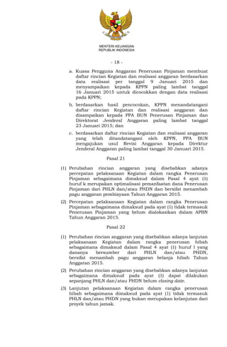 - 18 -
MENTERI KEUANGAN
REPUBLIK INDONESIA
a. Kuasa Pengguna Anggaran Penerusan Pinjaman membuat
daftar rincian Kegiatan dan realisasi anggaran berdasarkan
data realisasi per tanggal 9 Januari 2015 dan
menyampaikan kepada KPPN paling lambat tanggal
16 Januari 2015 untuk dicocokkan dengan data realisasi
pada KPPN;
b. berdasarkan hasil pencocokan, KPPN menandatangani
daftar rincian Kegiatan dan realisasi anggaran dan
disampaikan kepada PPA BUN Penerusan Pinjaman dan
Direktorat Jenderal Anggaran paling lambat tanggal
23 Januari 2015; dan
c. berdasarkan daftar rincian Kegiatan dan realisasi anggaran
yang telah ditandatangani oleh KPPN, PPA BUN
mengajukan usul Revisi Anggaran kepada Direktur
Jenderal Anggaran paling lambat tanggal 30 Januari 2015.
Pasal 21
(1) Perubahan rincian anggaran yang disebabkan adanya
percepatan pelaksanaan Kegiatan dalam rangka Penerusan
Pinjaman sebagaimana dimaksud dalam Pasal 4 ayat (1)
huruf k merupakan optimalisasi pemanfaatan dana Penerusan
Pinjaman dari PHLN dan/atau PHDN dan bersifat menambah
pagu anggaran pembiayaan Tahun Anggaran 2015.
(2) Percepatan pelaksanaan Kegiatan dalam rangka Penerusan
Pinjaman sebagaimana dimaksud pada ayat (1) tidak termasuk
Penerusan Pinjaman yang belum dialokasikan dalam APBN
Tahun Anggaran 2015.
Pasal 22
(1) Perubahan rincian anggaran yang disebabkan adanya lanjutan
pelaksanaan Kegiatan dalam rangka penerusan hibah
sebagaimana dimaksud dalam Pasal 4 ayat (1) huruf l yang
dananya bersumber dari PHLN dan/atau PHDN,
bersifat menambah pagu anggaran belanja hibah Tahun
Anggaran 2015.
(2) Perubahan rincian anggaran yang disebabkan adanya lanjutan
sebagaimana dimaksud pada ayat (1) dapat dilakukan
sepanjang PHLN dan/atau PHDN belum closing date.
(3) Lanjutan pelaksanaan Kegiatan dalam rangka penerusan
hibah sebagaimana dimaksud pada ayat (1) tidak termasuk
PHLN dan/atau PHDN yang bukan merupakan kelanjutan dari
proyek tahun jamak.
 