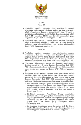 - 19 -
MENTERI KEUANGAN
REPUBLIK INDONESIA
Pasal 23
(1) Perubahan rincian anggaran yang disebabkan adanya
percepatan pelaksanaan Kegiatan dalam rangka penerusan
hibah sebagaimana dimaksud dalam Pasal 4 ayat (1) huruf m
merupakan optimalisasi pemanfaatan dana penerusan hibah
dari PHLN dan/atau PHDN dan bersifat menambah pagu
anggaran belanja hibah Tahun Anggaran 2015.
(2) Percepatan pelaksanaan Kegiatan dalam rangka penerusan
hibah sebagaimana dimaksud pada ayat (1) tidak termasuk
pinjaman yang diterushibahkan yang belum dialokasikan
dalam APBN Tahun Anggaran 2015.
Pasal 24
(1) Perubahan rincian anggaran yang disebabkan adanya
percepatan pelaksanaan proyek dan lanjutan pelaksanaan
Kegiatan untuk proyek yang dananya bersumber dari SBSN
PBS sebagaimana dimaksud dalam Pasal 4 ayat (1) huruf n
merupakan tambahan pagu SBSN PBS Tahun Anggaran 2015.
(2) Percepatan pelaksanaan proyek dan lanjutan pelaksanaan
Kegiatan untuk proyek yang dananya bersumber dari SBSN
PBS sebagaimana dimaksud pada ayat (1) bersifat menambah
pagu pembiayaan anggaran dalam APBN Tahun Anggaran
2015.
(3) Pengajuan usulan Revisi Anggaran untuk perubahan rincian
anggaran yang disebabkan adanya percepatan pelaksanaan
proyek dan lanjutan pelaksanaan kegiatan untuk proyek yang
dananya bersumber dari SBSN PBS sebagaimana dimaksud
pada ayat (1) dilaksanakan dengan ketentuan sebagai berikut:
a. Kementerian/Lembaga c.q unit eselon I mengajukan usulan
percepatan pelaksanaan proyek dan lanjutan pelaksanaan
kegiatan untuk proyek yang dananya bersumber dari SBSN
PBS kepada Menteri Keuangan c.q Direktur Jenderal
Pengelolaan Utang;
b. Direktorat Jenderal Pengelolaan Utang melakukan
penilaian atas usul percepatan pelaksanaan proyek dan
lanjutan pelaksanaan kegiatan untuk proyek yang dananya
bersumber dari SBSN PBS dengan memperhatikan kinerja
proyek dan total defisit yang dituangkan dalam
persetujuan; dan
c. berdasarkan persetujuan yang ditetapkan oleh Direktorat
Jenderal Pengelolaan Utang, unit eselon I mengajukan usul
Revisi Anggaran kepada Direktur Jenderal Anggaran.
 