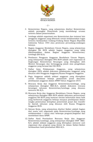 - 2 -
MENTERI KEUANGAN
REPUBLIK INDONESIA
3. Kementerian Negara, yang selanjutnya disebut Kementerian
adalah perangkat Pemerintah yang membidangi urusan
tertentu dalam pemerintahan.
4. Lembaga adalah organisasi non Kementerian dan instansi lain
pengguna anggaran yang dibentuk untuk melaksanakan tugas
tertentu berdasarkan Undang-Undang Dasar Negara Republik
Indonesia Tahun 1945 atau peraturan perundang-undangan
lainnya.
5. Bagian Anggaran Bendahara Umum Negara, yang selanjutnya
disingkat BA BUN adalah bagian anggaran yang tidak
dikelompokkan dalam Bagian Anggaran Kementerian/
Lembaga (BA K/L).
6. Pembantu Pengguna Anggaran Bendahara Umum Negara,
yang selanjutnya disingkat PPA BUN adalah unit organisasi di
lingkungan Kementerian Keuangan yang ditetapkan oleh
Menteri Keuangan dan bertanggung jawab atas pengelolaan
anggaran yang berasal dari BA BUN.
7. Daftar Isian Pelaksanaan Anggaran, yang selanjutnya
disingkat DIPA adalah dokumen pelaksanaan anggaran yang
disusun oleh Pengguna Anggaran/Kuasa Pengguna Anggaran.
8. Pagu Anggaran adalah alokasi anggaran yang ditetapkan
untuk mendanai belanja pemerintah pusat dan/atau
pembiayaan anggaran dalam APBN Tahun Anggaran 2015.
9. Rencana Kerja dan Anggaran Kementerian/Lembaga, yang
selanjutnya disingkat RKA-K/L adalah dokumen rencana
keuangan tahunan Kementerian/Lembaga yang disusun
menurut BA K/L.
10. Rencana Kerja dan Anggaran Bendahara Umum Negara, yang
selanjutnya disingkat RKA BUN adalah dokumen perencanaan
anggaran BA BUN yang memuat rincian kebutuhan dana baik
yang berbentuk anggaran belanja maupun pembiayaan dalam
rangka pemenuhan kewajiban pemerintah pusat dan transfer
ke daerah tahunan yang disusun oleh Kuasa Pengguna
Anggaran BUN.
11. Satuan Kerja, yang selanjutnya disebut Satker adalah bagian
dari suatu unit organisasi pada Kementerian/Lembaga yang
melaksanakan 1 (satu) atau beberapa program/kegiatan dan
membebani dana APBN.
12. Daftar Hasil Penelaahan Rencana Kerja dan Anggaran
Kementerian/Lembaga, yang selanjutnya disingkat DHP RKA-
K/L adalah alokasi anggaran yang ditetapkan menurut unit
organisasi dan program yang dirinci ke dalam Satker-Satker
berdasarkan hasil penelaahan RKA-K/L.
 