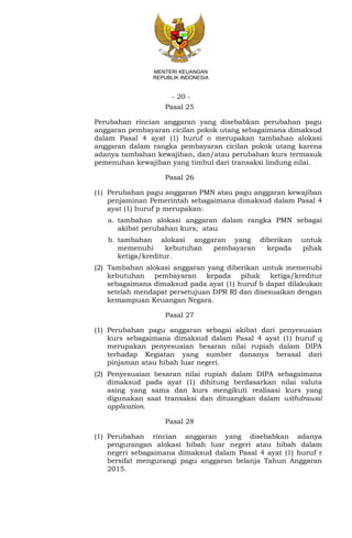 - 20 -
MENTERI KEUANGAN
REPUBLIK INDONESIA
Pasal 25
Perubahan rincian anggaran yang disebabkan perubahan pagu
anggaran pembayaran cicilan pokok utang sebagaimana dimaksud
dalam Pasal 4 ayat (1) huruf o merupakan tambahan alokasi
anggaran dalam rangka pembayaran cicilan pokok utang karena
adanya tambahan kewajiban, dan/atau perubahan kurs termasuk
pemenuhan kewajiban yang timbul dari transaksi lindung nilai.
Pasal 26
(1) Perubahan pagu anggaran PMN atau pagu anggaran kewajiban
penjaminan Pemerintah sebagaimana dimaksud dalam Pasal 4
ayat (1) huruf p merupakan:
a. tambahan alokasi anggaran dalam rangka PMN sebagai
akibat perubahan kurs; atau
b. tambahan alokasi anggaran yang diberikan untuk
memenuhi kebutuhan pembayaran kepada pihak
ketiga/kreditur.
(2) Tambahan alokasi anggaran yang diberikan untuk memenuhi
kebutuhan pembayaran kepada pihak ketiga/kreditur
sebagaimana dimaksud pada ayat (1) huruf b dapat dilakukan
setelah mendapat persetujuan DPR RI dan disesuaikan dengan
kemampuan Keuangan Negara.
Pasal 27
(1) Perubahan pagu anggaran sebagai akibat dari penyesuaian
kurs sebagaimana dimaksud dalam Pasal 4 ayat (1) huruf q
merupakan penyesuaian besaran nilai rupiah dalam DIPA
terhadap Kegiatan yang sumber dananya berasal dari
pinjaman atau hibah luar negeri.
(2) Penyesuaian besaran nilai rupiah dalam DIPA sebagaimana
dimaksud pada ayat (1) dihitung berdasarkan nilai valuta
asing yang sama dan kurs mengikuti realisasi kurs yang
digunakan saat transaksi dan dituangkan dalam withdrawal
application.
Pasal 28
(1) Perubahan rincian anggaran yang disebabkan adanya
pengurangan alokasi hibah luar negeri atau hibah dalam
negeri sebagaimana dimaksud dalam Pasal 4 ayat (1) huruf r
bersifat mengurangi pagu anggaran belanja Tahun Anggaran
2015.
 