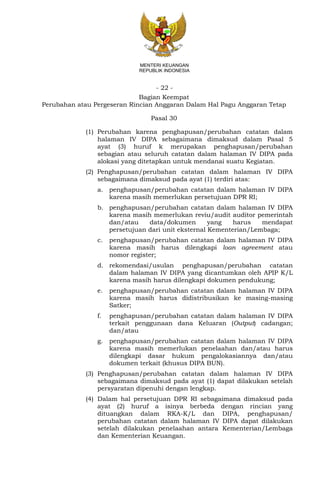 - 22 -
MENTERI KEUANGAN
REPUBLIK INDONESIA
Bagian Keempat
Perubahan atau Pergeseran Rincian Anggaran Dalam Hal Pagu Anggaran Tetap
Pasal 30
(1) Perubahan karena penghapusan/perubahan catatan dalam
halaman IV DIPA sebagaimana dimaksud dalam Pasal 5
ayat (3) huruf k merupakan penghapusan/perubahan
sebagian atau seluruh catatan dalam halaman IV DIPA pada
alokasi yang ditetapkan untuk mendanai suatu Kegiatan.
(2) Penghapusan/perubahan catatan dalam halaman IV DIPA
sebagaimana dimaksud pada ayat (1) terdiri atas:
a. penghapusan/perubahan catatan dalam halaman IV DIPA
karena masih memerlukan persetujuan DPR RI;
b. penghapusan/perubahan catatan dalam halaman IV DIPA
karena masih memerlukan reviu/audit auditor pemerintah
dan/atau data/dokumen yang harus mendapat
persetujuan dari unit eksternal Kementerian/Lembaga;
c. penghapusan/perubahan catatan dalam halaman IV DIPA
karena masih harus dilengkapi loan agreement atau
nomor register;
d. rekomendasi/usulan penghapusan/perubahan catatan
dalam halaman IV DIPA yang dicantumkan oleh APIP K/L
karena masih harus dilengkapi dokumen pendukung;
e. penghapusan/perubahan catatan dalam halaman IV DIPA
karena masih harus didistribusikan ke masing-masing
Satker;
f. penghapusan/perubahan catatan dalam halaman IV DIPA
terkait penggunaan dana Keluaran (Output) cadangan;
dan/atau
g. penghapusan/perubahan catatan dalam halaman IV DIPA
karena masih memerlukan penelaahan dan/atau harus
dilengkapi dasar hukum pengalokasiannya dan/atau
dokumen terkait (khusus DIPA BUN).
(3) Penghapusan/perubahan catatan dalam halaman IV DIPA
sebagaimana dimaksud pada ayat (1) dapat dilakukan setelah
persyaratan dipenuhi dengan lengkap.
(4) Dalam hal persetujuan DPR RI sebagaimana dimaksud pada
ayat (2) huruf a isinya berbeda dengan rincian yang
dituangkan dalam RKA-K/L dan DIPA, penghapusan/
perubahan catatan dalam halaman IV DIPA dapat dilakukan
setelah dilakukan penelaahan antara Kementerian/Lembaga
dan Kementerian Keuangan.
 