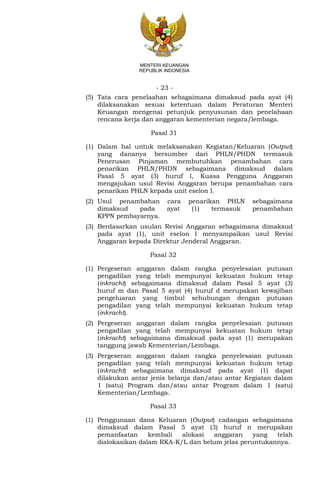 - 23 -
MENTERI KEUANGAN
REPUBLIK INDONESIA
(5) Tata cara penelaahan sebagaimana dimaksud pada ayat (4)
dilaksanakan sesuai ketentuan dalam Peraturan Menteri
Keuangan mengenai petunjuk penyusunan dan penelahaan
rencana kerja dan anggaran kementerian negara/lembaga.
Pasal 31
(1) Dalam hal untuk melaksanakan Kegiatan/Keluaran (Output)
yang dananya bersumber dari PHLN/PHDN termasuk
Penerusan Pinjaman membutuhkan penambahan cara
penarikan PHLN/PHDN sebagaimana dimaksud dalam
Pasal 5 ayat (3) huruf l, Kuasa Pengguna Anggaran
mengajukan usul Revisi Anggaran berupa penambahan cara
penarikan PHLN kepada unit eselon I.
(2) Usul penambahan cara penarikan PHLN sebagaimana
dimaksud pada ayat (1) termasuk penambahan
KPPN pembayarnya.
(3) Berdasarkan usulan Revisi Anggaran sebagaimana dimaksud
pada ayat (1), unit eselon I menyampaikan usul Revisi
Anggaran kepada Direktur Jenderal Anggaran.
Pasal 32
(1) Pergeseran anggaran dalam rangka penyelesaian putusan
pengadilan yang telah mempunyai kekuatan hukum tetap
(inkracht) sebagaimana dimaksud dalam Pasal 5 ayat (3)
huruf m dan Pasal 5 ayat (4) huruf d merupakan kewajiban
pengeluaran yang timbul sehubungan dengan putusan
pengadilan yang telah mempunyai kekuatan hukum tetap
(inkracht).
(2) Pergeseran anggaran dalam rangka penyelesaian putusan
pengadilan yang telah mempunyai kekuatan hukum tetap
(inkracht) sebagaimana dimaksud pada ayat (1) merupakan
tanggung jawab Kementerian/Lembaga.
(3) Pergeseran anggaran dalam rangka penyelesaian putusan
pengadilan yang telah mempunyai kekuatan hukum tetap
(inkracht) sebagaimana dimaksud pada ayat (1) dapat
dilakukan antar jenis belanja dan/atau antar Kegiatan dalam
1 (satu) Program dan/atau antar Program dalam 1 (satu)
Kementerian/Lembaga.
Pasal 33
(1) Penggunaan dana Keluaran (Output) cadangan sebagaimana
dimaksud dalam Pasal 5 ayat (3) huruf n merupakan
pemanfaatan kembali alokasi anggaran yang telah
dialokasikan dalam RKA-K/L dan belum jelas peruntukannya.
 