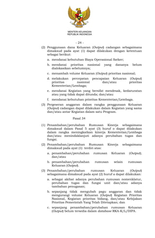 - 24 -
MENTERI KEUANGAN
REPUBLIK INDONESIA
(2) Penggunaan dana Keluaran (Output) cadangan sebagaimana
dimaksud pada ayat (1) dapat dilakukan dengan ketentuan
sebagai berikut:
a. mendanai kebutuhan Biaya Operasional Satker;
b. mendanai prioritas nasional yang dananya belum
dialokasikan sebelumnya;
c. menambah volume Keluaran (Output) prioritas nasional;
d. melakukan percepatan pencapaian Keluaran (Output)
prioritas nasional dan/atau prioritas
Kementerian/Lembaga;
e. mendanai Kegiatan yang bersifat mendesak, kedaruratan
atau yang tidak dapat ditunda; dan/atau
f. mendanai kebutuhan prioritas Kementerian/Lembaga.
(3) Pergeseran anggaran dalam rangka penggunaan Keluaran
(Output) cadangan dapat dilakukan dalam Kegiatan yang sama
dan/atau antar Kegiatan dalam satu Program.
Pasal 34
(1) Penambahan/perubahan Rumusan Kinerja sebagaimana
dimaksud dalam Pasal 5 ayat (3) huruf o dapat dilakukan
dalam rangka meningkatkan kinerja Kementerian/Lembaga
dan/atau menindaklanjuti adanya perubahan tugas dan
fungsi.
(2) Penambahan/perubahan Rumusan Kinerja sebagaimana
dimaksud pada ayat (1) terdiri atas:
a. penambahan/perubahan rumusan Keluaran (Output);
dan/atau
b. penambahan/perubahan rumusan selain rumusan
Keluaran (Output).
(3) Penambahan/perubahan rumusan Keluaran (Output)
sebagaimana dimaksud pada ayat (2) huruf a dapat dilakukan:
a. sebagai akibat adanya perubahan rumusan nomenklatur,
perubahan tugas dan fungsi unit dan/atau adanya
tambahan penugasan;
b. sepanjang tidak mengubah pagu anggaran dan tidak
mengurangi volume Keluaran (Output) Kegiatan Prioritas
Nasional, Kegiatan prioritas bidang, dan/atau Kebijakan
Prioritas Pemerintah Yang Telah Ditetapkan; dan
c. sepanjang penambahan/perubahan rumusan Keluaran
(Output) belum tersedia dalam database RKA-K/L/DIPA.
 