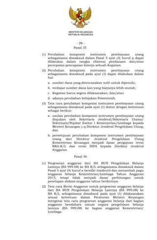 - 26 -
MENTERI KEUANGAN
REPUBLIK INDONESIA
Pasal 35
(1) Perubahan komposisi instrumen pembiayaan utang
sebagaimana dimaksud dalam Pasal 5 ayat (3) huruf p dapat
dilakukan dalam rangka efisiensi pendanaan dan/atau
percepatan pencapaian kinerja sebuah Kegiatan.
(2) Perubahan komposisi instrumen pembiayaan utang
sebagaimana dimaksud pada ayat (1) dapat dilakukan dalam
hal:
a. sumber dana yang direncanakan sulit untuk dipenuhi;
b. terdapat sumber dana lain yang biayanya lebih murah;
c. Kegiatan harus segera dilaksanakan; dan/atau
d. adanya perubahan kebijakan Pemerintah.
(3) Tata cara perubahan komposisi instrumen pembiayaan utang
sebagaimana dimaksud pada ayat (1) diatur dengan ketentuan
sebagai berikut:
a. usulan perubahan komposisi instrumen pembiayaan utang
diajukan oleh Sekretaris Jenderal/Sekretaris Utama/
Sekretaris/Pejabat Eselon I Kementerian/Lembaga kepada
Menteri Keuangan c.q Direktur Jenderal Pengelolaan Utang;
dan
b. persetujuan perubahan komposisi instrumen pembiayaan
utang dari Direktur Jenderal Pengelolaan Utang
Kementerian Keuangan menjadi dasar pengajuan revisi
RKA-K/L dan revisi DIPA kepada Direktur Jenderal
Anggaran.
Pasal 36
(1) Pergeseran anggaran dari BA BUN Pengelolaan Belanja
Lainnya (BA 999.08) ke BA K/L sebagaimana dimaksud dalam
Pasal 5 ayat (4) huruf a bersifat insidentil dan menambah pagu
anggaran belanja Kementerian/Lembaga Tahun Anggaran
2015, tetapi tidak menjadi dasar perhitungan untuk
penetapan alokasi anggaran tahun berikutnya.
(2) Tata cara Revisi Anggaran untuk pergeseran anggaran belanja
dari BA BUN Pengelolaan Belanja Lainnya (BA 999.08) ke
BA K/L sebagaimana dimaksud pada ayat (1) dilaksanakan
sesuai ketentuan dalam Peraturan Menteri Keuangan
mengenai tata cara pergeseran anggaran belanja dari bagian
anggaran bendahara umum negara pengelolaan belanja
lainnya (BA 999.08) ke bagian anggaran Kementerian/
Lembaga.
 