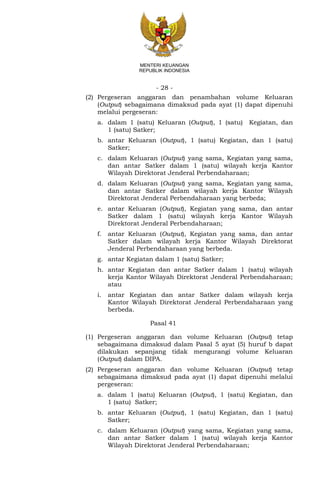 - 28 -
MENTERI KEUANGAN
REPUBLIK INDONESIA
(2) Pergeseran anggaran dan penambahan volume Keluaran
(Output) sebagaimana dimaksud pada ayat (1) dapat dipenuhi
melalui pergeseran:
a. dalam 1 (satu) Keluaran (Output), 1 (satu) Kegiatan, dan
1 (satu) Satker;
b. antar Keluaran (Output), 1 (satu) Kegiatan, dan 1 (satu)
Satker;
c. dalam Keluaran (Output) yang sama, Kegiatan yang sama,
dan antar Satker dalam 1 (satu) wilayah kerja Kantor
Wilayah Direktorat Jenderal Perbendaharaan;
d. dalam Keluaran (Output) yang sama, Kegiatan yang sama,
dan antar Satker dalam wilayah kerja Kantor Wilayah
Direktorat Jenderal Perbendaharaan yang berbeda;
e. antar Keluaran (Output), Kegiatan yang sama, dan antar
Satker dalam 1 (satu) wilayah kerja Kantor Wilayah
Direktorat Jenderal Perbendaharaan;
f. antar Keluaran (Output), Kegiatan yang sama, dan antar
Satker dalam wilayah kerja Kantor Wilayah Direktorat
Jenderal Perbendaharaan yang berbeda.
g. antar Kegiatan dalam 1 (satu) Satker;
h. antar Kegiatan dan antar Satker dalam 1 (satu) wilayah
kerja Kantor Wilayah Direktorat Jenderal Perbendaharaan;
atau
i. antar Kegiatan dan antar Satker dalam wilayah kerja
Kantor Wilayah Direktorat Jenderal Perbendaharaan yang
berbeda.
Pasal 41
(1) Pergeseran anggaran dan volume Keluaran (Output) tetap
sebagaimana dimaksud dalam Pasal 5 ayat (5) huruf b dapat
dilakukan sepanjang tidak mengurangi volume Keluaran
(Output) dalam DIPA.
(2) Pergeseran anggaran dan volume Keluaran (Output) tetap
sebagaimana dimaksud pada ayat (1) dapat dipenuhi melalui
pergeseran:
a. dalam 1 (satu) Keluaran (Output), 1 (satu) Kegiatan, dan
1 (satu) Satker;
b. antar Keluaran (Output), 1 (satu) Kegiatan, dan 1 (satu)
Satker;
c. dalam Keluaran (Output) yang sama, Kegiatan yang sama,
dan antar Satker dalam 1 (satu) wilayah kerja Kantor
Wilayah Direktorat Jenderal Perbendaharaan;
 