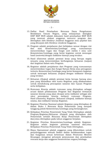 - 3 -
MENTERI KEUANGAN
REPUBLIK INDONESIA
13. Daftar Hasil Penelaahan Rencana Dana Pengeluaran
Bendahara Umum Negara, yang selanjutnya disingkat
DHP RDP BUN adalah dokumen hasil penelaahan RDP BUN
yang memuat alokasi anggaran menurut program dan
ditetapkan oleh Direktur Jenderal Anggaran atau pejabat lain
yang ditunjuk oleh Direktur Jenderal Anggaran.
14. Program adalah penjabaran dari kebijakan sesuai dengan visi
dan misi Kementerian/Lembaga yang rumusannya
mencerminkan tugas dan fungsi unit eselon I atau unit
Kementerian/Lembaga yang berisi kegiatan untuk mencapai
hasil (outcome) dengan indikator kinerja yang terukur.
15. Hasil (Outcome) adalah prestasi kerja yang berupa segala
sesuatu yang mencerminkan berfungsinya keluaran (output)
dari kegiatan dalam satu Program.
16. Kegiatan adalah penjabaran dari Program yang rumusannya
mencerminkan tugas dan fungsi Satuan Kerja atau penugasan
tertentu Kementerian/Lembaga yang berisi komponen kegiatan
untuk mencapai keluaran (output) dengan indikator kinerja
yang terukur.
17. Keluaran (Output) adalah prestasi kerja berupa barang atau
jasa yang dihasilkan oleh suatu Kegiatan yang dilaksanakan
untuk mendukung pencapaian sasaran dan tujuan Program
serta kebijakan.
18. Rumusan Kinerja adalah rumusan yang ditetapkan sebagai
acuan dalam pelaksanaan Program dan Kegiatan termasuk
sasaran kinerja yang akan dicapai serta indikator sebagai alat
ukur pencapaian kinerja meliputi rumusan Program,
Hasil (Outcome), Kegiatan, Keluaran (Output), indikator kinerja
utama, dan indikator kinerja Kegiatan.
19. Kegiatan Prioritas Nasional adalah Kegiatan yang ditetapkan di
dalam Buku I Rencana Kerja Pemerintah yang menjadi
tanggung jawab Kementerian/Lembaga yang bersangkutan.
20. Kebijakan Prioritas Pemerintah Yang Telah Ditetapkan adalah
Program/Kegiatan/Keluaran (Output) yang ditetapkan oleh
Pemerintah setelah Rencana Kerja Pemerintah ditetapkan
dan/atau ditetapkan pada tahun anggaran berjalan.
21. Kegiatan Prioritas Kementerian/Lembaga adalah Kegiatan-
Kegiatan selain kegiatan prioritas nasional dan/atau
Kebijakan Prioritas Pemerintah Yang Telah Ditetapkan.
22. Biaya Operasional adalah anggaran yang dibutuhkan untuk
penyelenggaraan sebuah Satker dalam melaksanakan tugas
dan fungsinya sesuai ketentuan dalam Peraturan Menteri
Keuangan mengenai petunjuk penyusunan dan penelaahan
rencana kerja dan anggaran kementerian negara/lembaga.
 