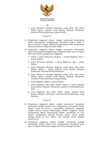 - 30 -
MENTERI KEUANGAN
REPUBLIK INDONESIA
f. antar Keluaran (Output), Kegiatan yang sama, dan antar
Satker dalam wilayah kerja Kantor Wilayah Direktorat
Jenderal Perbendaharaan yang berbeda.
Pasal 43
(1) Pergeseran anggaran dalam rangka memenuhi kebutuhan
Biaya Operasional sebagaimana dimaksud dalam Pasal 5
ayat (5) huruf d dapat dilakukan sepanjang tidak mengurangi
volume Keluaran (Output) dalam DIPA.
(2) Pergeseran anggaran dalam rangka memenuhi kebutuhan
Biaya Operasional sebagaimana dimaksud pada ayat (1) dapat
dipenuhi melalui pergeseran anggaran:
a. dalam 1 (satu) Keluaran (Output), 1 (satu) Kegiatan, dan 1
(satu) Satker;
b. antar Keluaran (Output), 1 (satu) Kegiatan, dan 1 (satu)
Satker;
c. antar Keluaran (Output), Kegiatan yang sama, dan antar
Satker dalam 1 (satu) wilayah kerja Kantor Wilayah
Direktorat Jenderal Perbendaharaan;
d. antar Keluaran (Output), Kegiatan yang sama, dan antar
Satker dalam wilayah kerja Kantor Wilayah Direktorat
Jenderal Perbendaharaan yang berbeda;
e. antar Kegiatan dalam 1 (satu) Satker;
f. antar Kegiatan dan antar Satker dalam 1 (satu) wilayah
kerja Kantor Wilayah Direktorat Jenderal Perbendaharaan;
atau
g. antar Kegiatan dan antar Satker dalam wilayah kerja
Kantor Wilayah Direktorat Jenderal Perbendaharaan yang
berbeda.
Pasal 44
(1) Pergeseran anggaran dalam rangka memenuhi tambahan
kebutuhan akibat selisih kurs sebagaimana dimaksud dalam
Pasal 5 ayat (5) huruf e, merupakan pergeseran anggaran
rupiah karena adanya kekurangan alokasi anggaran untuk
pembayaran Biaya Operasional Satker perwakilan di luar
negeri, pembayaran sebuah kontrak dalam valuta asing,
belanja hibah ke luar negeri, atau sebagai akibat adanya
selisih kurs.
(2) Pergeseran anggaran dalam rangka memenuhi jumlah
kebutuhan akibat selisih kurs sebagaimana dimaksud pada
ayat (1) dapat dilakukan dengan ketentuan sebagai berikut:
 