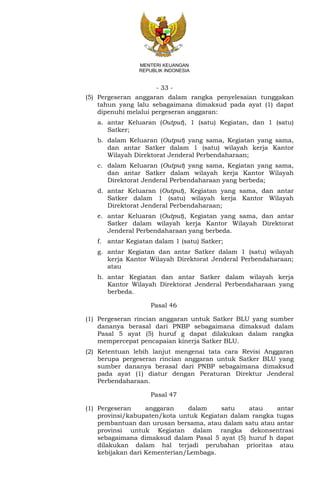 - 33 -
MENTERI KEUANGAN
REPUBLIK INDONESIA
(5) Pergeseran anggaran dalam rangka penyelesaian tunggakan
tahun yang lalu sebagaimana dimaksud pada ayat (1) dapat
dipenuhi melalui pergeseran anggaran:
a. antar Keluaran (Output), 1 (satu) Kegiatan, dan 1 (satu)
Satker;
b. dalam Keluaran (Output) yang sama, Kegiatan yang sama,
dan antar Satker dalam 1 (satu) wilayah kerja Kantor
Wilayah Direktorat Jenderal Perbendaharaan;
c. dalam Keluaran (Output) yang sama, Kegiatan yang sama,
dan antar Satker dalam wilayah kerja Kantor Wilayah
Direktorat Jenderal Perbendaharaan yang berbeda;
d. antar Keluaran (Output), Kegiatan yang sama, dan antar
Satker dalam 1 (satu) wilayah kerja Kantor Wilayah
Direktorat Jenderal Perbendaharaan;
e. antar Keluaran (Output), Kegiatan yang sama, dan antar
Satker dalam wilayah kerja Kantor Wilayah Direktorat
Jenderal Perbendaharaan yang berbeda.
f. antar Kegiatan dalam 1 (satu) Satker;
g. antar Kegiatan dan antar Satker dalam 1 (satu) wilayah
kerja Kantor Wilayah Direktorat Jenderal Perbendaharaan;
atau
h. antar Kegiatan dan antar Satker dalam wilayah kerja
Kantor Wilayah Direktorat Jenderal Perbendaharaan yang
berbeda.
Pasal 46
(1) Pergeseran rincian anggaran untuk Satker BLU yang sumber
dananya berasal dari PNBP sebagaimana dimaksud dalam
Pasal 5 ayat (5) huruf g dapat dilakukan dalam rangka
mempercepat pencapaian kinerja Satker BLU.
(2) Ketentuan lebih lanjut mengenai tata cara Revisi Anggaran
berupa pergeseran rincian anggaran untuk Satker BLU yang
sumber dananya berasal dari PNBP sebagaimana dimaksud
pada ayat (1) diatur dengan Peraturan Direktur Jenderal
Perbendaharaan.
Pasal 47
(1) Pergeseran anggaran dalam satu atau antar
provinsi/kabupaten/kota untuk Kegiatan dalam rangka tugas
pembantuan dan urusan bersama, atau dalam satu atau antar
provinsi untuk Kegiatan dalam rangka dekonsentrasi
sebagaimana dimaksud dalam Pasal 5 ayat (5) huruf h dapat
dilakukan dalam hal terjadi perubahan prioritas atau
kebijakan dari Kementerian/Lembaga.
 