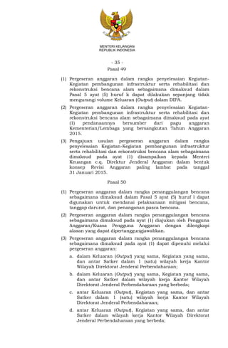 - 35 -
MENTERI KEUANGAN
REPUBLIK INDONESIA
Pasal 49
(1) Pergeseran anggaran dalam rangka penyelesaian Kegiatan-
Kegiatan pembangunan infrastruktur serta rehabilitasi dan
rekonstruksi bencana alam sebagaimana dimaksud dalam
Pasal 5 ayat (5) huruf k dapat dilakukan sepanjang tidak
mengurangi volume Keluaran (Output) dalam DIPA.
(2) Pergeseran anggaran dalam rangka penyelesaian Kegiatan-
Kegiatan pembangunan infrastruktur serta rehabilitasi dan
rekonstruksi bencana alam sebagaimana dimaksud pada ayat
(1) pendanaannya bersumber dari pagu anggaran
Kementerian/Lembaga yang bersangkutan Tahun Anggaran
2015.
(3) Pengajuan usulan pergeseran anggaran dalam rangka
penyelesaian Kegiatan-Kegiatan pembangunan infrastruktur
serta rehabilitasi dan rekonstruksi bencana alam sebagaimana
dimaksud pada ayat (1) disampaikan kepada Menteri
Keuangan c.q. Direktur Jenderal Anggaran dalam bentuk
konsep Revisi Anggaran paling lambat pada tanggal
31 Januari 2015.
Pasal 50
(1) Pergeseran anggaran dalam rangka penanggulangan bencana
sebagaimana dimaksud dalam Pasal 5 ayat (5) huruf l dapat
digunakan untuk mendanai pelaksanaan mitigasi bencana,
tanggap darurat, dan penanganan pasca bencana.
(2) Pergeseran anggaran dalam rangka penanggulangan bencana
sebagaimana dimaksud pada ayat (1) diajukan oleh Pengguna
Anggaran/Kuasa Pengguna Anggaran dengan dilengkapi
alasan yang dapat dipertanggungjawabkan.
(3) Pergeseran anggaran dalam rangka penanggulangan bencana
sebagaimana dimaksud pada ayat (1) dapat dipenuhi melalui
pergeseran anggaran:
a. dalam Keluaran (Output) yang sama, Kegiatan yang sama,
dan antar Satker dalam 1 (satu) wilayah kerja Kantor
Wilayah Direktorat Jenderal Perbendaharaan;
b. dalam Keluaran (Output) yang sama, Kegiatan yang sama,
dan antar Satker dalam wilayah kerja Kantor Wilayah
Direktorat Jenderal Perbendaharaan yang berbeda;
c. antar Keluaran (Output), Kegiatan yang sama, dan antar
Satker dalam 1 (satu) wilayah kerja Kantor Wilayah
Direktorat Jenderal Perbendaharaan;
d. antar Keluaran (Output), Kegiatan yang sama, dan antar
Satker dalam wilayah kerja Kantor Wilayah Direktorat
Jenderal Perbendaharaan yang berbeda;
 