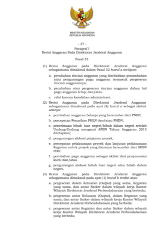 - 37 -
MENTERI KEUANGAN
REPUBLIK INDONESIA
Paragraf I
Revisi Anggaran Pada Direktorat Jenderal Anggaran
Pasal 53
(1) Revisi Anggaran pada Direktorat Jenderal Anggaran
sebagaimana dimaksud dalam Pasal 52 huruf a meliputi:
a. perubahan rincian anggaran yang disebabkan penambahan
atau pengurangan pagu anggaran termasuk pergeseran
rincian anggarannya;
b. perubahan atau pergeseran rincian anggaran dalam hal
pagu anggaran tetap; dan/atau
c. ralat karena kesalahan administrasi.
(2) Revisi Anggaran pada Direktorat Jenderal Anggaran
sebagaimana dimaksud pada ayat (1) huruf a sebagai akibat
adanya:
a. perubahan anggaran belanja yang bersumber dari PNBP;
b. percepatan Penarikan PHLN dan/atau PHDN;
c. penerimaan hibah luar negeri/hibah dalam negeri setelah
Undang-Undang mengenai APBN Tahun Anggaran 2015
ditetapkan;
d. pengurangan alokasi pinjaman proyek;
e. percepatan pelaksanaan proyek dan lanjutan pelaksanaan
Kegiatan untuk proyek yang dananya bersumber dari SBSN
PBS;
f. perubahan pagu anggaran sebagai akibat dari penyesuaian
kurs; dan/atau
g. pengurangan alokasi hibah luar negeri atau hibah dalam
negeri.
(3) Revisi Anggaran pada Direktorat Jenderal Anggaran
sebagaimana dimaksud pada ayat (1) huruf b terdiri atas:
a. pergeseran dalam Keluaran (Output) yang sama, Kegiatan
yang sama, dan antar Satker dalam wilayah kerja Kantor
Wilayah Direktorat Jenderal Perbendaharaan yang berbeda;
b. pergeseran antar Keluaran (Output), dalam Kegiatan yang
sama, dan antar Satker dalam wilayah kerja Kantor Wilayah
Direktorat Jenderal Perbendaharaan yang berbeda;
c. pergeseran antar Kegiatan dan antar Satker dalam wilayah
kerja Kantor Wilayah Direktorat Jenderal Perbendaharaan
yang berbeda;
 