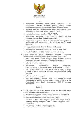 - 38 -
MENTERI KEUANGAN
REPUBLIK INDONESIA
d. pergeseran anggaran antar lokasi dan/atau antar
kewenangan untuk kegiatan dalam rangka tugas
pembantuan, urusan bersama, dan/atau dekonsentrasi;
e. penghapusan/perubahan catatan dalam halaman IV DIPA
sebagaimana dimaksud dalam Pasal 30 ayat (2);
f. penambahan cara penarikan PHLN/PHDN;
g. pergeseran anggaran antar Program dalam rangka
memenuhi kebutuhan Biaya Operasional;
h. pergeseran anggaran dalam rangka penyelesaian putusan
pengadilan yang telah mempunyai kekuatan hukum tetap
(inkracht);
i. penggunaan dana Keluaran (Output) cadangan;
j. penambahan/perubahan Rumusan Kinerja; dan/atau
k. perubahan komposisi instrumen pembiayaan utang.
(4) Revisi Anggaran pada Direktorat Jenderal Anggaran
sebagaimana dimaksud pada ayat (1) huruf c terdiri atas:
a. ralat kode KPPN dalam wilayah kerja Kantor Wilayah
Direktorat Jenderal Perbendaharaan yang berbeda;
b. ralat kode kewenangan;
c. perubahan nomenklatur bagian anggaran,
Program/Kegiatan, dan/atau Satker sepanjang kode tetap;
d. ralat kode lokasi dan kode KPPN dalam wilayah kerja
Kantor Wilayah Direktorat Jenderal Perbendaharaan yang
berbeda;
e. ralat kode Satker; dan/atau
f. ralat pencantuman volume, jenis, dan satuan Keluaran
(Output) yang berbeda antara RKA-K/L dan Rencana Kerja
Pemerintah atau hasil kesepakatan DPR-RI dengan
Pemerintah.
Pasal 54
(1) Revisi Anggaran pada Direktorat Jenderal Anggaran yang
memerlukan penelaahan meliputi:
a. Perubahan Anggaran Belanja Yang Bersumber Dari PNBP;
b. percepatan Penarikan PHLN dan/atau PHDN;
c. penerimaan hibah luar negeri/hibah dalam negeri setelah
Undang-Undang mengenai APBN Tahun Anggaran 2015
ditetapkan;
d. pengurangan alokasi pinjaman proyek;
 