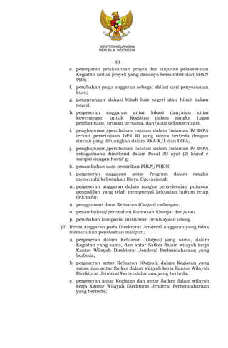 - 39 -
MENTERI KEUANGAN
REPUBLIK INDONESIA
e. percepatan pelaksanaan proyek dan lanjutan pelaksanaan
Kegiatan untuk proyek yang dananya bersumber dari SBSN
PBS;
f. perubahan pagu anggaran sebagai akibat dari penyesuaian
kurs;
g. pengurangan alokasi hibah luar negeri atau hibah dalam
negeri;
h. pergeseran anggaran antar lokasi dan/atau antar
kewenangan untuk Kegiatan dalam rangka tugas
pembantuan, urusan bersama, dan/atau dekonsentrasi;
i. penghapusan/perubahan catatan dalam halaman IV DIPA
terkait persetujuan DPR RI yang isinya berbeda dengan
rincian yang dituangkan dalam RKA-K/L dan DIPA;
j. penghapusan/perubahan catatan dalam halaman IV DIPA
sebagaimana dimaksud dalam Pasal 30 ayat (2) huruf e
sampai dengan huruf g;
k. penambahan cara penarikan PHLN/PHDN;
l. pergeseran anggaran antar Program dalam rangka
memenuhi kebutuhan Biaya Operasional;
m. pergeseran anggaran dalam rangka penyelesaian putusan
pengadilan yang telah mempunyai kekuatan hukum tetap
(inkracht);
n. penggunaan dana Keluaran (Output) cadangan;
o. penambahan/perubahan Rumusan Kinerja; dan/atau
p. perubahan komposisi instrumen pembiayaan utang.
(2) Revisi Anggaran pada Direktorat Jenderal Anggaran yang tidak
memerlukan penelaahan meliputi:
a. pergeseran dalam Keluaran (Output) yang sama, dalam
Kegiatan yang sama, dan antar Satker dalam wilayah kerja
Kantor Wilayah Direktorat Jenderal Perbendaharaan yang
berbeda;
b. pergeseran antar Keluaran (Output), dalam Kegiatan yang
sama, dan antar Satker dalam wilayah kerja Kantor Wilayah
Direktorat Jenderal Perbendaharaan yang berbeda;
c. pergeseran antar Kegiatan dan antar Satker dalam wilayah
kerja Kantor Wilayah Direktorat Jenderal Perbendaharaan
yang berbeda;
 