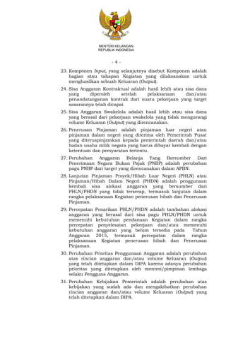 - 4 -
MENTERI KEUANGAN
REPUBLIK INDONESIA
23. Komponen Input, yang selanjutnya disebut Komponen adalah
bagian atau tahapan Kegiatan yang dilaksanakan untuk
menghasilkan sebuah Keluaran (Output).
24. Sisa Anggaran Kontraktual adalah hasil lebih atau sisa dana
yang diperoleh setelah pelaksanaan dan/atau
penandatanganan kontrak dari suatu pekerjaan yang target
sasarannya telah dicapai.
25. Sisa Anggaran Swakelola adalah hasil lebih atau sisa dana
yang berasal dari pekerjaan swakelola yang tidak mengurangi
volume Keluaran (Output) yang direncanakan.
26. Penerusan Pinjaman adalah pinjaman luar negeri atau
pinjaman dalam negeri yang diterima oleh Pemerintah Pusat
yang diteruspinjamkan kepada pemerintah daerah dan/atau
badan usaha milik negara yang harus dibayar kembali dengan
ketentuan dan persyaratan tertentu.
27. Perubahan Anggaran Belanja Yang Bersumber Dari
Penerimaan Negara Bukan Pajak (PNBP) adalah perubahan
pagu PNBP dari target yang direncanakan dalam APBN.
28. Lanjutan Pinjaman Proyek/Hibah Luar Negeri (PHLN) atau
Pinjaman/Hibah Dalam Negeri (PHDN) adalah penggunaan
kembali sisa alokasi anggaran yang bersumber dari
PHLN/PHDN yang tidak terserap, termasuk lanjutan dalam
rangka pelaksanaan Kegiatan penerusan hibah dan Penerusan
Pinjaman.
29. Percepatan Penarikan PHLN/PHDN adalah tambahan alokasi
anggaran yang berasal dari sisa pagu PHLN/PHDN untuk
memenuhi kebutuhan pendanaan Kegiatan dalam rangka
percepatan penyelesaian pekerjaan dan/atau memenuhi
kebutuhan anggaran yang belum tersedia pada Tahun
Anggaran 2015, termasuk percepatan dalam rangka
pelaksanaan Kegiatan penerusan hibah dan Penerusan
Pinjaman.
30. Perubahan Prioritas Penggunaan Anggaran adalah perubahan
atas rincian anggaran dan/atau volume Keluaran (Output)
yang telah ditetapkan dalam DIPA karena adanya perubahan
prioritas yang ditetapkan oleh menteri/pimpinan lembaga
selaku Pengguna Anggaran.
31. Perubahan Kebijakan Pemerintah adalah perubahan atas
kebijakan yang sudah ada dan mengakibatkan perubahan
rincian anggaran dan/atau volume Keluaran (Output) yang
telah ditetapkan dalam DIPA.
 