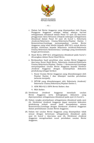 - 41 -
MENTERI KEUANGAN
REPUBLIK INDONESIA
c. Dalam hal Revisi Anggaran yang disampaikan oleh Kuasa
Pengguna Anggaran sebagai akibat adanya hal-hal
sebagaimana dimaksud dalam Pasal 53 ayat (2) dan/atau
penggunaan dana Keluaran (Output) cadangan sebagaimana
dimaksud dalam Pasal 53 ayat (3) huruf i, Sekretaris
Jenderal/Sekretaris Utama/Sekretaris/Pejabat Eselon I
Kementerian/Lembaga menyampaikan usulan Revisi
Anggaran yang telah diteliti kepada APIP K/L untuk direviu
dengan tembusan kepada Sekretaris Jenderal/Sekretaris
Utama/Sekretaris Kementerian/ Lembaga yang membawahi
fungsi perencanaan.
d. Hasil Reviu APIP K/L sebagaimana dimaksud pada huruf c
dituangkan dalam Surat Hasil Reviu.
e. Berdasarkan hasil penelitian atas usulan Revisi Anggaran
dan/atau Surat Hasil Reviu, Sekretaris Jenderal/Sekretaris
Utama/Sekretaris/Pejabat Eselon I Kementerian/Lembaga
menyampaikan usulan Revisi Anggaran kepada Direktur
Jenderal Anggaran dengan melampirkan dokumen
pendukung sebagai berikut:
1. Surat Usulan Revisi Anggaran yang ditandatangani oleh
Pejabat Eselon I dan dilampiri matriks perubahan
(semula-menjadi);
2. SPTJM yang ditandatangani oleh Sekretaris Jenderal/
Sekretaris Utama/Sekretaris/Pejabat Eselon I;
3. ADK RKA-K/L DIPA Revisi Satker; dan
4. RKA Satker.
(2) Direktorat Jenderal Anggaran menelaah usulan
Revisi Anggaran serta kelengkapan dokumen yang
dipersyaratkan sebagaimana dimaksud pada ayat (1) huruf e.
(3) Dalam rangka penelaahaan sebagaimana dimaksud pada ayat
(2), Direktorat Jenderal Anggaran dapat meminta dokumen
pendukung terkait sesuai hasil kesepakatan antara
Kementerian/Lembaga dengan Direktorat Jenderal Anggaran
dalam pembahasan usulan Revisi Anggaran.
(4) Dalam hal usulan Revisi Anggaran yang disampaikan tidak
sesuai dengan ketentuan sebagaimana dimaksud pada
ayat (1) huruf e dan/atau ayat (3), Direktorat Jenderal
Anggaran mengeluarkan surat penolakan usulan Revisi
Anggaran.
 