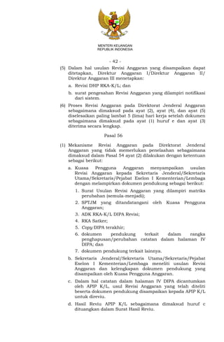 - 42 -
MENTERI KEUANGAN
REPUBLIK INDONESIA
(5) Dalam hal usulan Revisi Anggaran yang disampaikan dapat
ditetapkan, Direktur Anggaran I/Direktur Anggaran II/
Direktur Anggaran III menetapkan:
a. Revisi DHP RKA-K/L; dan
b. surat pengesahan Revisi Anggaran yang dilampiri notifikasi
dari sistem.
(6) Proses Revisi Anggaran pada Direktorat Jenderal Anggaran
sebagaimana dimaksud pada ayat (2), ayat (4), dan ayat (5)
diselesaikan paling lambat 5 (lima) hari kerja setelah dokumen
sebagaimana dimaksud pada ayat (1) huruf e dan ayat (3)
diterima secara lengkap.
Pasal 56
(1) Mekanisme Revisi Anggaran pada Direktorat Jenderal
Anggaran yang tidak memerlukan penelaahan sebagaimana
dimaksud dalam Pasal 54 ayat (2) dilakukan dengan ketentuan
sebagai berikut:
a. Kuasa Pengguna Anggaran menyampaikan usulan
Revisi Anggaran kepada Sekretaris Jenderal/Sekretaris
Utama/Sekretaris/Pejabat Eselon I Kementerian/Lembaga
dengan melampirkan dokumen pendukung sebagai berikut:
1. Surat Usulan Revisi Anggaran yang dilampiri matriks
perubahan (semula-menjadi);
2. SPTJM yang ditandatangani oleh Kuasa Pengguna
Anggaran;
3. ADK RKA-K/L DIPA Revisi;
4. RKA Satker;
5. Copy DIPA terakhir;
6. dokumen pendukung terkait dalam rangka
penghapusan/perubahan catatan dalam halaman IV
DIPA; dan
7. dokumen pendukung terkait lainnya.
b. Sekretaris Jenderal/Sekretaris Utama/Sekretaris/Pejabat
Eselon I Kementerian/Lembaga meneliti usulan Revisi
Anggaran dan kelengkapan dokumen pendukung yang
disampaikan oleh Kuasa Pengguna Anggaran.
c. Dalam hal catatan dalam halaman IV DIPA dicantumkan
oleh APIP K/L, usul Revisi Anggaran yang telah diteliti
beserta dokumen pendukung disampaikan kepada APIP K/L
untuk direviu.
d. Hasil Reviu APIP K/L sebagaimana dimaksud huruf c
dituangkan dalam Surat Hasil Reviu.
 