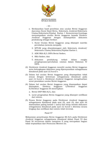 - 43 -
MENTERI KEUANGAN
REPUBLIK INDONESIA
e. Berdasarkan hasil penelitian atas usulan Revisi Anggaran
dan/atau Surat Hasil Reviu, Sekretaris Jenderal/Sekretaris
Utama/Sekretaris/Pejabat Eselon I Kementerian/Lembaga
menyampaikan usulan Revisi Anggaran kepada Direktur
Jenderal Anggaran dengan melampirkan dokumen
pendukung sebagai berikut:
1. Surat Usulan Revisi Anggaran yang dilampiri matriks
perubahan (semula-menjadi);
2. SPTJM yang ditandatangani oleh Sekretaris Jenderal/
Sekretaris Utama/Sekretaris/Pejabat Eselon I;
3. ADK RKA-K/L DIPA Revisi Satker;
4. RKA Satker; dan
5. dokumen pendukung terkait dalam rangka
penghapusan/perubahan catatan dalam Halaman IV
DIPA.
(2) Direktorat Jenderal Anggaran meneliti usulan Revisi Anggaran
serta kelengkapan dokumen yang dipersyaratkan sebagaimana
dimaksud pada ayat (1) huruf e.
(3) Dalam hal usulan Revisi Anggaran yang disampaikan tidak
sesuai dengan ketentuan sebagaimana dimaksud pada
ayat (1) huruf e, Direktorat Jenderal Anggaran mengeluarkan
surat penolakan usulan Revisi Anggaran.
(4) Dalam hal usulan Revisi Anggaran yang disampaikan dapat
ditetapkan, Direktur Anggaran I/Direktur Anggaran
II/Direktur Anggaran III menetapkan:
a. Revisi DHP RKA-K/L; dan
b. surat pengesahan Revisi Anggaran yang dilampiri notifikasi
dari sistem.
(5) Proses Revisi Anggaran pada Direktorat Jenderal Anggaran
sebagaimana dimaksud pada ayat (2), ayat (3), dan ayat (4)
diselesaikan paling lambat 1 (satu) hari kerja setelah dokumen
sebagaimana dimaksud pada ayat (1) huruf e diterima secara
lengkap dan notifikasi dari sistem telah tercetak.
Pasal 57
Mekanisme penyelesaian Revisi Anggaran BA K/L pada Direktorat
Jenderal Anggaran sebagaimana dimaksud dalam Pasal 55 dan
Pasal 56 tercantum dalam Lampiran II yang merupakan bagian
tidak terpisahkan dari Peraturan Menteri ini.
 