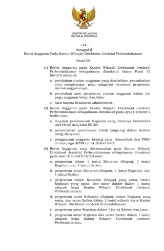 - 44 -
MENTERI KEUANGAN
REPUBLIK INDONESIA
Paragraf II
Revisi Anggaran Pada Kantor Wilayah Direktorat Jenderal Perbendaharaan
Pasal 58
(1) Revisi Anggaran pada Kantor Wilayah Direktorat Jenderal
Perbendaharaan sebagaimana dimaksud dalam Pasal 52
huruf b meliputi:
a. perubahan rincian anggaran yang disebabkan penambahan
atau pengurangan pagu anggaran termasuk pergeseran
rincian anggarannya;
b. perubahan atau pergeseran rincian anggaran dalam hal
pagu anggaran tetap; dan/atau
c. ralat karena kesalahan administrasi.
(2) Revisi Anggaran pada Kantor Wilayah Direktorat Jenderal
Perbendaharaan sebagaimana dimaksud pada ayat (1) huruf a
terdiri atas:
a. lanjutan pelaksanaan Kegiatan yang dananya bersumber
dari PHLN dan/atau PHDN;
b. penambahan penerimaan hibah langsung dalam bentuk
uang; dan/atau
c. penggunaan anggaran belanja yang bersumber dari PNBP
di atas pagu APBN untuk Satker BLU.
(3) Revisi Anggaran yang dilaksanakan pada Kantor Wilayah
Direktorat Jenderal Perbendaharaan sebagaimana dimaksud
pada ayat (1) huruf b terdiri atas:
a. pergeseran dalam 1 (satu) Keluaran (Output), 1 (satu)
Kegiatan, dan 1 (satu) Satker;
b. pergeseran antar Keluaran (Output), 1 (satu) Kegiatan, dan
1 (satu) Satker;
c. pergeseran dalam Keluaran (Output) yang sama, dalam
Kegiatan yang sama, dan antar Satker dalam 1 (satu)
wilayah kerja Kantor Wilayah Direktorat Jenderal
Perbendaharaan;
d. pergeseran antar Keluaran (Output), dalam Kegiatan yang
sama, dan antar Satker dalam 1 (satu) wilayah kerja Kantor
Wilayah Direktorat Jenderal Perbendaharaan;
e. pergeseran antar Kegiatan dalam 1 (satu) Satker; dan/atau
f. pergeseran antar Kegiatan dan antar Satker dalam 1 (satu)
wilayah kerja Kantor Wilayah Direktorat Jenderal
Perbendaharaan.
 