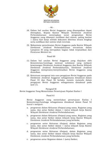 - 46 -
MENTERI KEUANGAN
REPUBLIK INDONESIA
(4) Dalam hal usulan Revisi Anggaran yang disampaikan dapat
ditetapkan, Kepala Kantor Wilayah Direktorat Jenderal
Perbendaharaan menetapkan surat pengesahan Revisi
Anggaran yang dilampiri notifikasi dari sistem, paling lambat
1 (satu) hari kerja setelah dokumen diterima secara lengkap
serta notifikasi dari sistem telah tercetak.
(5) Mekanisme penyelesaian Revisi Anggaran pada Kantor Wilayah
Direktorat Jenderal Perbendaharaan tercantum dalam
Lampiran III yang merupakan bagian tidak terpisahkan dari
Peraturan Menteri ini.
Pasal 60
(1) Dalam hal usulan Revisi Anggaran yang diajukan oleh
Kementerian/Lembaga memuat substansi yang meliputi
kewenangan Direktorat Jenderal Anggaran dan Kantor Wilayah
Direktorat Jenderal Perbendaharaan, Direktorat Jenderal
Anggaran memproses/menyelesaikan Revisi Anggaran yang
diusulkan.
(2) Ketentuan mengenai tata cara pengajuan Revisi Anggaran pada
Direktorat Jenderal Anggaran sebagaimana dimaksud dalam
Pasal 55 dan Pasal 56 berlaku mutatis mutandis dalam
pengajuan Revisi Anggaran sebagaimana dimaksud pada
ayat (1).
Paragraf III
Revisi Anggaran Yang Memerlukan Persetujuan Pejabat Eselon I
Pasal 61
Revisi Anggaran yang memerlukan persetujuan Eselon I
Kementerian/Lembaga sebagaimana dimaksud dalam Pasal 52
huruf c meliputi:
a. pergeseran dalam Keluaran (Output) yang sama, Kegiatan yang
sama, dan antar Satker dalam 1 (satu) wilayah kerja Kantor
Wilayah Direktorat Jenderal Perbendaharaan;
b. pergeseran dalam Keluaran (Output) yang sama, Kegiatan yang
sama, dan antar Satker dalam wilayah kerja Kantor Wilayah
Direktorat Jenderal Perbendaharaan yang berbeda;
c. pergeseran antar Keluaran (Output), dalam Kegiatan yang
sama, dan antar Satker dalam 1 (satu) wilayah kerja Kantor
Wilayah Direktorat Jenderal Perbendaharaan;
d. pergeseran antar Keluaran (Output), dalam Kegiatan yang
sama, dan antar Satker dalam wilayah kerja Kantor Wilayah
Direktorat Jenderal Perbendaharaan yang berbeda;
e. pergeseran antar Kegiatan dalam 1 (satu) Satker;
 