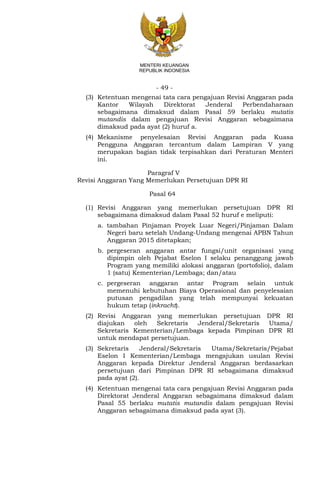 - 49 -
MENTERI KEUANGAN
REPUBLIK INDONESIA
(3) Ketentuan mengenai tata cara pengajuan Revisi Anggaran pada
Kantor Wilayah Direktorat Jenderal Perbendaharaan
sebagaimana dimaksud dalam Pasal 59 berlaku mutatis
mutandis dalam pengajuan Revisi Anggaran sebagaimana
dimaksud pada ayat (2) huruf a.
(4) Mekanisme penyelesaian Revisi Anggaran pada Kuasa
Pengguna Anggaran tercantum dalam Lampiran V yang
merupakan bagian tidak terpisahkan dari Peraturan Menteri
ini.
Paragraf V
Revisi Anggaran Yang Memerlukan Persetujuan DPR RI
Pasal 64
(1) Revisi Anggaran yang memerlukan persetujuan DPR RI
sebagaimana dimaksud dalam Pasal 52 huruf e meliputi:
(6) a. tambahan Pinjaman Proyek Luar Negeri/Pinjaman Dalam
Negeri baru setelah Undang-Undang mengenai APBN Tahun
Anggaran 2015 ditetapkan;
(7) b. pergeseran anggaran antar fungsi/unit organisasi yang
dipimpin oleh Pejabat Eselon I selaku penanggung jawab
Program yang memiliki alokasi anggaran (portofolio), dalam
1 (satu) Kementerian/Lembaga; dan/atau
(8) c. pergeseran anggaran antar Program selain untuk
memenuhi kebutuhan Biaya Operasional dan penyelesaian
putusan pengadilan yang telah mempunyai kekuatan
hukum tetap (inkracht).
(2) Revisi Anggaran yang memerlukan persetujuan DPR RI
diajukan oleh Sekretaris Jenderal/Sekretaris Utama/
Sekretaris Kementerian/Lembaga kepada Pimpinan DPR RI
untuk mendapat persetujuan.
(3) Sekretaris Jenderal/Sekretaris Utama/Sekretaris/Pejabat
Eselon I Kementerian/Lembaga mengajukan usulan Revisi
Anggaran kepada Direktur Jenderal Anggaran berdasarkan
persetujuan dari Pimpinan DPR RI sebagaimana dimaksud
pada ayat (2).
(4) Ketentuan mengenai tata cara pengajuan Revisi Anggaran pada
Direktorat Jenderal Anggaran sebagaimana dimaksud dalam
Pasal 55 berlaku mutatis mutandis dalam pengajuan Revisi
Anggaran sebagaimana dimaksud pada ayat (3).
 