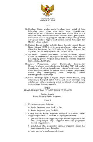 - 5 -
MENTERI KEUANGAN
REPUBLIK INDONESIA
32. Keadaan Kahar adalah suatu keadaan yang terjadi di luar
kehendak para pihak dan tidak dapat diperkirakan
sebelumnya serta diketahui secara luas, antara lain berupa
bencana alam, bencana non alam, bencana sosial, pemogokan,
kebakaran, dan/atau gangguan industri lainnya sebagaimana
ditetapkan melalui Keputusan bersama Menteri Keuangan dan
Menteri teknis terkait.
33. Subsidi Energi adalah subsidi dalam bentuk subsidi Bahan
Bakar Minyak (BBM) jenis tertentu dan bahan bakar gas cair
(Liquefied Petroleum Gas/LPG tabung 3 (tiga) kilogram dan
Liquefied Gas for Vehicle/LGV), dan subsidi listrik.
34. Sekretaris Jenderal/Sekretaris Utama/Sekretaris/Pejabat
Eselon I Kementerian/Lembaga adalah Pejabat Eselon I selaku
penanggung jawab Program yang memiliki alokasi anggaran
(portofolio) pada BA K/L.
35. Aparat Pengawasan Intern Pemerintah Kementerian
Negara/Lembaga yang selanjutnya disingkat APIP K/L adalah
Inspektorat Jenderal/Inspektorat Utama/Inspektorat atau
nama lain yang secara fungsional melaksanakan pengawasan
intern yang bertanggung jawab langsung kepada
menteri/pimpinan lembaga.
36. Surat Berharga Syariah Negara Project Based Sukuk, yang
selanjutnya disingkat SBSN PBS adalah surat berharga yang
dikeluarkan oleh pemerintah untuk mendanai sebuah proyek
tertentu yang berbasis syariah.
BAB II
RUANG LINGKUP DAN BATASAN REVISI ANGGARAN
Bagian Kesatu
Ruang Lingkup Revisi Anggaran
Pasal 2
(1) Revisi Anggaran terdiri atas:
a. Revisi Anggaran pada BA K/L; dan
b. Revisi Anggaran pada BA BUN.
(2) Ruang lingkup Revisi Anggaran meliputi perubahan rincian
anggaran pada BA K/L dan BA BUN yang terdiri atas:
a. perubahan rincian anggaran yang disebabkan penambahan
atau pengurangan pagu anggaran termasuk pergeseran
rincian anggarannya;
b. perubahan atau pergeseran rincian anggaran dalam hal
pagu anggaran tetap; dan/atau
c. ralat karena kesalahan administrasi.
 