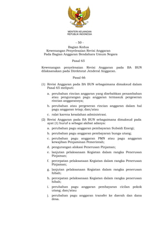 - 50 -
MENTERI KEUANGAN
REPUBLIK INDONESIA
Bagian Kedua
Kewenangan Penyelesaian Revisi Anggaran
Pada Bagian Anggaran Bendahara Umum Negara
Pasal 65
Kewenangan penyelesaian Revisi Anggaran pada BA BUN
dilaksanakan pada Direktorat Jenderal Anggaran.
Pasal 66
(1) Revisi Anggaran pada BA BUN sebagaimana dimaksud dalam
Pasal 65 meliputi:
a. perubahan rincian anggaran yang disebabkan penambahan
atau pengurangan pagu anggaran termasuk pergeseran
rincian anggarannya;
b. perubahan atau pergeseran rincian anggaran dalam hal
pagu anggaran tetap; dan/atau
c. ralat karena kesalahan administrasi.
(2) Revisi Anggaran pada BA BUN sebagaimana dimaksud pada
ayat (1) huruf a sebagai akibat adanya:
a. perubahan pagu anggaran pembayaran Subsidi Energi;
b. perubahan pagu anggaran pembayaran bunga utang;
c. perubahan pagu anggaran PMN atau pagu anggaran
kewajiban Penjaminan Pemerintah;
d. pengurangan alokasi Penerusan Pinjaman;
e. lanjutan pelaksanaan Kegiatan dalam rangka Penerusan
Pinjaman;
f. percepatan pelaksanaan Kegiatan dalam rangka Penerusan
Pinjaman;
g. lanjutan pelaksanaan Kegiatan dalam rangka penerusan
hibah;
h. percepatan pelaksanaan Kegiatan dalam rangka penerusan
hibah;
i. perubahan pagu anggaran pembayaran cicilan pokok
utang; dan/atau
j. perubahan pagu anggaran transfer ke daerah dan dana
desa.
 