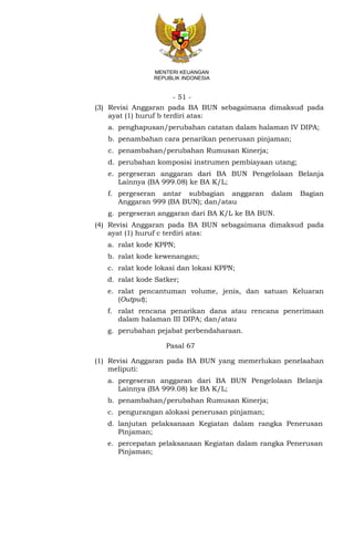 - 51 -
MENTERI KEUANGAN
REPUBLIK INDONESIA
(3) Revisi Anggaran pada BA BUN sebagaimana dimaksud pada
ayat (1) huruf b terdiri atas:
a. penghapusan/perubahan catatan dalam halaman IV DIPA;
b. penambahan cara penarikan penerusan pinjaman;
c. penambahan/perubahan Rumusan Kinerja;
d. perubahan komposisi instrumen pembiayaan utang;
e. pergeseran anggaran dari BA BUN Pengelolaan Belanja
Lainnya (BA 999.08) ke BA K/L;
f. pergeseran antar subbagian anggaran dalam Bagian
Anggaran 999 (BA BUN); dan/atau
g. pergeseran anggaran dari BA K/L ke BA BUN.
(4) Revisi Anggaran pada BA BUN sebagaimana dimaksud pada
ayat (1) huruf c terdiri atas:
a. ralat kode KPPN;
b. ralat kode kewenangan;
c. ralat kode lokasi dan lokasi KPPN;
d. ralat kode Satker;
e. ralat pencantuman volume, jenis, dan satuan Keluaran
(Output);
f. ralat rencana penarikan dana atau rencana penerimaan
dalam halaman III DIPA; dan/atau
g. perubahan pejabat perbendaharaan.
Pasal 67
(1) Revisi Anggaran pada BA BUN yang memerlukan penelaahan
meliputi:
a. pergeseran anggaran dari BA BUN Pengelolaan Belanja
Lainnya (BA 999.08) ke BA K/L;
b. penambahan/perubahan Rumusan Kinerja;
c. pengurangan alokasi penerusan pinjaman;
d. lanjutan pelaksanaan Kegiatan dalam rangka Penerusan
Pinjaman;
e. percepatan pelaksanaan Kegiatan dalam rangka Penerusan
Pinjaman;
 