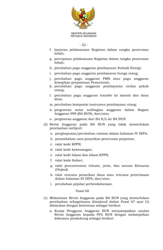 - 52 -
MENTERI KEUANGAN
REPUBLIK INDONESIA
f. lanjutan pelaksanaan Kegiatan dalam rangka penerusan
hibah;
g. percepatan pelaksanaan Kegiatan dalam rangka penerusan
hibah;
h. perubahan pagu anggaran pembayaran Subsidi Energi;
i. perubahan pagu anggaran pembayaran bunga utang;
j. perubahan pagu anggaran PMN atau pagu anggaran
kewajiban penjaminan Pemerintah;
k. perubahan pagu anggaran pembayaran cicilan pokok
utang;
l. perubahan pagu anggaran transfer ke daerah dan dana
desa;
m. perubahan komposisi instrumen pembiayaan utang;
n. pergeseran antar subbagian anggaran dalam Bagian
Anggaran 999 (BA BUN); dan/atau
o. pergeseran anggaran dari BA K/L ke BA BUN.
(2) Revisi Anggaran pada BA BUN yang tidak memerlukan
penelaahan meliputi:
a. penghapusan/perubahan catatan dalam halaman IV DIPA;
b. penambahan cara penarikan penerusan pinjaman;
c. ralat kode KPPN;
d. ralat kode kewenangan;
e. ralat kode lokasi dan lokasi KPPN;
f. ralat kode Satker;
g. ralat pencantuman volume, jenis, dan satuan Keluaran
(Output);
h. ralat rencana penarikan dana atau rencana penerimaan
dalam halaman III DIPA; dan/atau
i. perubahan pejabat perbendaharaan.
Pasal 68
(1) Mekanisme Revisi Anggaran pada BA BUN yang memerlukan
penelaahan sebagaimana dimaksud dalam Pasal 67 ayat (1)
dilakukan dengan ketentuan sebagai berikut:
a. Kuasa Pengguna Anggaran BUN menyampaikan usulan
Revisi Anggaran kepada PPA BUN dengan melampirkan
dokumen pendukung sebagai berikut:
 