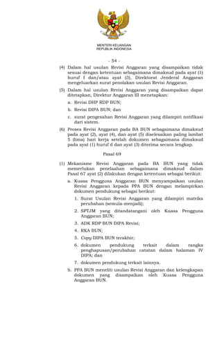 - 54 -
MENTERI KEUANGAN
REPUBLIK INDONESIA
(4) Dalam hal usulan Revisi Anggaran yang disampaikan tidak
sesuai dengan ketentuan sebagaimana dimaksud pada ayat (1)
huruf f dan/atau ayat (3), Direktorat Jenderal Anggaran
mengeluarkan surat penolakan usulan Revisi Anggaran.
(5) Dalam hal usulan Revisi Anggaran yang disampaikan dapat
ditetapkan, Direktur Anggaran III menetapkan:
a. Revisi DHP RDP BUN;
b. Revisi DIPA BUN; dan
c. surat pengesahan Revisi Anggaran yang dilampiri notifikasi
dari sistem.
(6) Proses Revisi Anggaran pada BA BUN sebagaimana dimaksud
pada ayat (2), ayat (4), dan ayat (5) diselesaikan paling lambat
5 (lima) hari kerja setelah dokumen sebagaimana dimaksud
pada ayat (1) huruf d dan ayat (3) diterima secara lengkap.
Pasal 69
(1) Mekanisme Revisi Anggaran pada BA BUN yang tidak
memerlukan penelaahan sebagaimana dimaksud dalam
Pasal 67 ayat (2) dilakukan dengan ketentuan sebagai berikut:
a. Kuasa Pengguna Anggaran BUN menyampaikan usulan
Revisi Anggaran kepada PPA BUN dengan melampirkan
dokumen pendukung sebagai berikut:
1. Surat Usulan Revisi Anggaran yang dilampiri matriks
perubahan (semula-menjadi);
2. SPTJM yang ditandatangani oleh Kuasa Pengguna
Anggaran BUN;
3. ADK RDP BUN DIPA Revisi;
4. RKA BUN;
5. Copy DIPA BUN terakhir;
6. dokumen pendukung terkait dalam rangka
penghapusan/perubahan catatan dalam halaman IV
DIPA; dan
7. dokumen pendukung terkait lainnya.
b. PPA BUN meneliti usulan Revisi Anggaran dan kelengkapan
dokumen yang disampaikan oleh Kuasa Pengguna
Anggaran BUN.
 