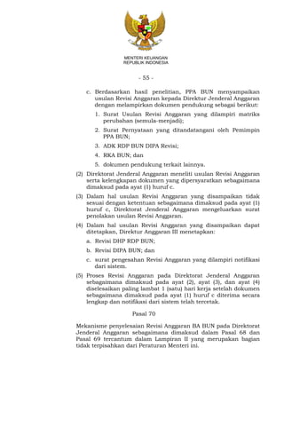 - 55 -
MENTERI KEUANGAN
REPUBLIK INDONESIA
c. Berdasarkan hasil penelitian, PPA BUN menyampaikan
usulan Revisi Anggaran kepada Direktur Jenderal Anggaran
dengan melampirkan dokumen pendukung sebagai berikut:
1. Surat Usulan Revisi Anggaran yang dilampiri matriks
perubahan (semula-menjadi);
2. Surat Pernyataan yang ditandatangani oleh Pemimpin
PPA BUN;
3. ADK RDP BUN DIPA Revisi;
4. RKA BUN; dan
5. dokumen pendukung terkait lainnya.
(2) Direktorat Jenderal Anggaran meneliti usulan Revisi Anggaran
serta kelengkapan dokumen yang dipersyaratkan sebagaimana
dimaksud pada ayat (1) huruf c.
(3) Dalam hal usulan Revisi Anggaran yang disampaikan tidak
sesuai dengan ketentuan sebagaimana dimaksud pada ayat (1)
huruf c, Direktorat Jenderal Anggaran mengeluarkan surat
penolakan usulan Revisi Anggaran.
(4) Dalam hal usulan Revisi Anggaran yang disampaikan dapat
ditetapkan, Direktur Anggaran III menetapkan:
a. Revisi DHP RDP BUN;
b. Revisi DIPA BUN; dan
c. surat pengesahan Revisi Anggaran yang dilampiri notifikasi
dari sistem.
(5) Proses Revisi Anggaran pada Direktorat Jenderal Anggaran
sebagaimana dimaksud pada ayat (2), ayat (3), dan ayat (4)
diselesaikan paling lambat 1 (satu) hari kerja setelah dokumen
sebagaimana dimaksud pada ayat (1) huruf c diterima secara
lengkap dan notifikasi dari sistem telah tercetak.
Pasal 70
Mekanisme penyelesaian Revisi Anggaran BA BUN pada Direktorat
Jenderal Anggaran sebagaimana dimaksud dalam Pasal 68 dan
Pasal 69 tercantum dalam Lampiran II yang merupakan bagian
tidak terpisahkan dari Peraturan Menteri ini.
 