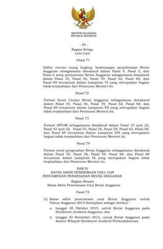 - 56 -
MENTERI KEUANGAN
REPUBLIK INDONESIA
Bagian Ketiga
Lain-Lain
Pasal 71
Daftar rincian ruang lingkup, kewenangan penyelesaian Revisi
Anggaran sebagaimana dimaksud dalam Pasal 4, Pasal 5, dan
Pasal 6 serta persyaratan Revisi Anggaran sebagaimana dimaksud
dalam Pasal 55, Pasal 56, Pasal 59, Pasal 62, Pasal 68, dan
Pasal 69 tercantum dalam Lampiran VI yang merupakan bagian
tidak terpisahkan dari Peraturan Menteri ini.
Pasal 72
Format Surat Usulan Revisi Anggaran sebagaimana dimaksud
dalam Pasal 55, Pasal 56, Pasal 59, Pasal 62, Pasal 68, dan
Pasal 69 tercantum dalam Lampiran VII yang merupakan bagian
tidak terpisahkan dari Peraturan Menteri ini.
Pasal 73
Format SPTJM sebagaimana dimaksud dalam Pasal 10 ayat (3),
Pasal 45 ayat (2), Pasal 55, Pasal 56, Pasal 59, Pasal 62, Pasal 68,
dan Pasal 69 tercantum dalam Lampiran VIII yang merupakan
bagian tidak terpisahkan dari Peraturan Menteri ini.
Pasal 74
Format surat pengesahan Revisi Anggaran sebagaimana dimaksud
dalam Pasal 55, Pasal 56, Pasal 59, Pasal 68, dan Pasal 69
tercantum dalam Lampiran IX yang merupakan bagian tidak
terpisahkan dari Peraturan Menteri ini.
BAB IV
BATAS AKHIR PENERIMAAN USUL DAN
PENYAMPAIAN PENGESAHAN REVISI ANGGARAN
Bagian Kesatu
Batas Akhir Penerimaan Usul Revisi Anggaran
Pasal 75
(1) Batas akhir penerimaan usul Revisi Anggaran untuk
Tahun Anggaran 2015 ditetapkan sebagai berikut:
a. tanggal 30 Oktober 2015, untuk Revisi Anggaran pada
Direktorat Jenderal Anggaran; dan
b. tanggal 30 November 2015, untuk Revisi Anggaran pada
Kantor Wilayah Direktorat Jenderal Perbendaharaan.
 