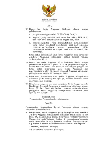 - 57 -
MENTERI KEUANGAN
REPUBLIK INDONESIA
(2) Dalam hal Revisi Anggaran dilakukan dalam rangka
pelaksanaan:
a. pergeseran anggaran dari BA 999.08 ke BA K/L;
b. Kegiatan yang dananya bersumber dari PNBP, PLN, HLN,
dan HDN serta Pinjaman Dalam Negeri; dan/atau
c. Kegiatan-Kegiatan yang membutuhkan data/dokumen
yang harus mendapat persetujuan dari unit eksternal
Kementerian/Lembaga seperti persetujuan DPR,
persetujuan Menteri Keuangan, hasil audit eksternal, dan
sejenisnya,
batas akhir penerimaan usul Revisi Anggaran oleh Direktorat
Jenderal Anggaran ditetapkan paling lambat tanggal
15 Desember 2015.
(3) Dalam hal Revisi Anggaran 2015 dilakukan dalam rangka
pelaksanaan kegiatan lingkup BA BUN, pergeseran anggaran
untuk bencana alam, dan revisi dalam rangka pengesahan
batas akhir penerimaan usul Revisi Anggaran dan
penyelesaiannya oleh Direktorat Jenderal Anggaran ditetapkan
paling lambat tanggal 30 Desember 2015.
(4) Pada saat penerimaan usul Revisi Anggaran sebagaimana
dimaksud pada ayat (1) dan ayat (2), seluruh dokumen telah
diterima secara lengkap.
(5) Ketentuan mengenai tata cara pengajuan Revisi Anggaran pada
Direktorat Jenderal Anggaran sebagaimana dimaksud dalam
Pasal 55 dan Pasal 68 berlaku mutatis mutandis dalam
pengajuan Revisi Anggaran sebagaimana dimaksud pada
ayat (2) dan ayat (3).
Bagian Kedua
Penyampaian Pengesahan Revisi Anggaran
Pasal 76
Penyampaian pengesahan Revisi Anggaran diatur dengan
ketentuan sebagai berikut:
a. Pengesahan Revisi Anggaran yang ditetapkan oleh Direktur
Jenderal Anggaran sebagaimana dimaksud dalam Pasal 55 dan
Pasal 56, disampaikan kepada Sekretaris Jenderal/Sekretaris
Utama/Sekretaris/Pejabat Eselon I Kementerian/Lembaga
yang bersangkutan dan Direktur Jenderal Perbendaharaan
c.q. Direktur Sistem Perbendaharaan dan tembusan kepada:
1. Menteri/Pimpinan Lembaga;
2. Ketua Badan Pemeriksa Keuangan;
 