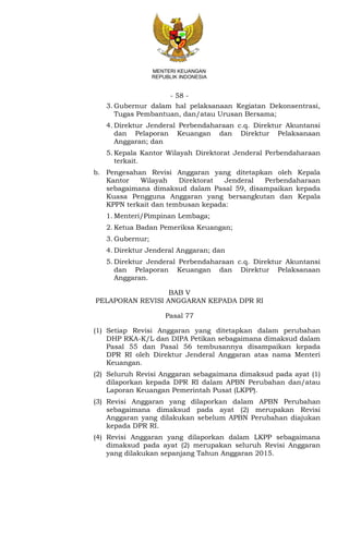 - 58 -
MENTERI KEUANGAN
REPUBLIK INDONESIA
3. Gubernur dalam hal pelaksanaan Kegiatan Dekonsentrasi,
Tugas Pembantuan, dan/atau Urusan Bersama;
4. Direktur Jenderal Perbendaharaan c.q. Direktur Akuntansi
dan Pelaporan Keuangan dan Direktur Pelaksanaan
Anggaran; dan
5. Kepala Kantor Wilayah Direktorat Jenderal Perbendaharaan
terkait.
b. Pengesahan Revisi Anggaran yang ditetapkan oleh Kepala
Kantor Wilayah Direktorat Jenderal Perbendaharaan
sebagaimana dimaksud dalam Pasal 59, disampaikan kepada
Kuasa Pengguna Anggaran yang bersangkutan dan Kepala
KPPN terkait dan tembusan kepada:
1. Menteri/Pimpinan Lembaga;
2. Ketua Badan Pemeriksa Keuangan;
3. Gubernur;
4. Direktur Jenderal Anggaran; dan
5. Direktur Jenderal Perbendaharaan c.q. Direktur Akuntansi
dan Pelaporan Keuangan dan Direktur Pelaksanaan
Anggaran.
BAB V
PELAPORAN REVISI ANGGARAN KEPADA DPR RI
Pasal 77
(1) Setiap Revisi Anggaran yang ditetapkan dalam perubahan
DHP RKA-K/L dan DIPA Petikan sebagaimana dimaksud dalam
Pasal 55 dan Pasal 56 tembusannya disampaikan kepada
DPR RI oleh Direktur Jenderal Anggaran atas nama Menteri
Keuangan.
(2) Seluruh Revisi Anggaran sebagaimana dimaksud pada ayat (1)
dilaporkan kepada DPR RI dalam APBN Perubahan dan/atau
Laporan Keuangan Pemerintah Pusat (LKPP).
(3) Revisi Anggaran yang dilaporkan dalam APBN Perubahan
sebagaimana dimaksud pada ayat (2) merupakan Revisi
Anggaran yang dilakukan sebelum APBN Perubahan diajukan
kepada DPR RI.
(4) Revisi Anggaran yang dilaporkan dalam LKPP sebagaimana
dimaksud pada ayat (2) merupakan seluruh Revisi Anggaran
yang dilakukan sepanjang Tahun Anggaran 2015.
 
