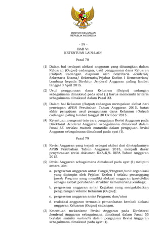 - 59 -
MENTERI KEUANGAN
REPUBLIK INDONESIA
BAB VI
KETENTUAN LAIN-LAIN
Pasal 78
(1) Dalam hal terdapat alokasi anggaran yang dituangkan dalam
Keluaran (Output) cadangan, usul penggunaan dana Keluaran
(Output) Cadangan diajukan oleh Sekretaris Jenderal/
Sekretaris Utama/ Sekretaris/Pejabat Eselon I Kementerian/
Lembaga kepada Direktur Jenderal Anggaran paling lambat
tanggal 3 April 2015.
(2) Usul penggunaan dana Keluaran (Output) cadangan
sebagaimana dimaksud pada ayat (1) harus memenuhi kriteria
sebagaimana dimaksud dalam Pasal 33.
(3) Dalam hal Keluaran (Output) cadangan merupakan akibat dari
penetapan APBN Perubahan Tahun Anggaran 2015, batas
akhir pengajuan usul penggunaan dana Keluaran (Output)
cadangan paling lambat tanggal 30 Oktober 2015.
(4) Ketentuan mengenai tata cara pengajuan Revisi Anggaran pada
Direktorat Jenderal Anggaran sebagaimana dimaksud dalam
Pasal 55 berlaku mutatis mutandis dalam pengajuan Revisi
Anggaran sebagaimana dimaksud pada ayat (1).
Pasal 79
(1) Revisi Anggaran yang terjadi sebagai akibat dari ditetapkannya
APBN Perubahan Tahun Anggaran 2015, menjadi dasar
penyelesaian revisi dokumen RKA-K/L DIPA Tahun Anggaran
2015.
(2) Revisi Anggaran sebagaimana dimaksud pada ayat (1) meliputi
antara lain:
a. pergeseran anggaran antar Fungsi/Program/unit organisasi
yang dipimpin oleh Pejabat Eselon I selaku penanggung
jawab Program yang memiliki alokasi anggaran (portofolio)
sebagai akibat perubahan struktur Kementerian/Lembaga;
b. pergeseran anggaran antar Kegiatan yang mengakibatkan
pengurangan volume Keluaran (Output);
c. pergeseran anggaran antar Program; dan/atau
d. realokasi anggaran termasuk pemanfaatan kembali alokasi
anggaran Keluaran (Output) cadangan.
(3) Ketentuan mekanisme Revisi Anggaran pada Direktorat
Jenderal Anggaran sebagaimana dimaksud dalam Pasal 55
berlaku mutatis mutandis dalam pengajuan Revisi Anggaran
sebagaimana dimaksud pada ayat (1).
 