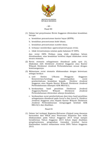 - 60 -
MENTERI KEUANGAN
REPUBLIK INDONESIA
Pasal 80
(1) Dalam hal penyelesaian Revisi Anggaran ditemukan kesalahan
berupa:
a. kesalahan pencantuman kantor bayar (KPPN);
b. kesalahan pencantuman kode lokasi;
c. kesalahan pencantuman sumber dana;
d. terlanjur memberikan approval/persetujuan revisi;
e. tidak tercantumnya catatan pada halaman IV DIPA;
dan revisi DIPA Petikan yang telah disahkan belum
direalisasikan, atas kesalahan tersebut dapat dilakukan revisi
secara otomatis.
(2) Revisi otomatis sebagaimana dimaksud pada ayat (1),
dilakukan oleh Direktorat Jenderal Anggaran atau Kantor
Wilayah Direktorat Jenderal Perbendaharaan sesuai dengan
kewenangannya.
(3) Mekanisme revisi otomatis dilaksanakan dengan ketentuan
sebagai berikut:
a. unit Eselon I/Kuasa Pengguna Anggaran
Kementerian/Lembaga menyampaikan surat
pemberitahuan kesalahan kepada Direktur Jenderal
Anggaran atau Kepala Kantor Wilayah Direktorat Jenderal
Perbendaharaan dilampiri ADK RKA-K/L;
b. berdasarkan hasil penelitian Direktorat Jenderal
Anggaran/Kantor Wilayah Direktorat Jenderal
Perbendaharaan ditemukan adanya kesalahan;
c. berdasarkan surat pemberitahuan dan/atau hasil penelitian
sebagaimana dimaksud pada huruf a dan huruf b, Direktur
Jenderal Anggaran atau Kepala Kantor Wilayah Direktorat
Jenderal Perbendaharaan mengunggah kembali ADK
RKA-K/L dan disahkan.
Pasal 81
(1) Dalam hal terdapat Kegiatan/Keluaran (Output) yang dananya
bersumber dari PHLN atau Penerusan Pinjaman dan telah
dilaksanakan pada Tahun Anggaran 2014 tetapi sampai
berakhirnya Tahun Anggaran 2014 belum dapat disahkan
pengeluarannya, pengesahan transaksi tersebut harus
diselesaikan melalui mekanisme revisi DIPA Tahun Anggaran
2015.
 