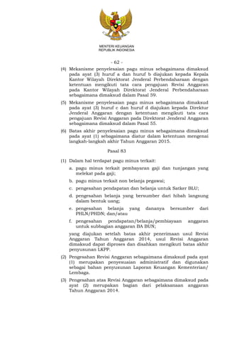 - 62 -
MENTERI KEUANGAN
REPUBLIK INDONESIA
(4) Mekanisme penyelesaian pagu minus sebagaimana dimaksud
pada ayat (3) huruf a dan huruf b diajukan kepada Kepala
Kantor Wilayah Direktorat Jenderal Perbendaharaan dengan
ketentuan mengikuti tata cara pengajuan Revisi Anggaran
pada Kantor Wilayah Direktorat Jenderal Perbendaharaan
sebagaimana dimaksud dalam Pasal 59.
(5) Mekanisme penyelesaian pagu minus sebagaimana dimaksud
pada ayat (3) huruf c dan huruf d diajukan kepada Direktur
Jenderal Anggaran dengan ketentuan mengikuti tata cara
pengajuan Revisi Anggaran pada Direktorat Jenderal Anggaran
sebagaimana dimaksud dalam Pasal 55.
(6) Batas akhir penyelesaian pagu minus sebagaimana dimaksud
pada ayat (1) sebagaimana diatur dalam ketentuan mengenai
langkah-langkah akhir Tahun Anggaran 2015.
Pasal 83
(1) Dalam hal terdapat pagu minus terkait:
a. pagu minus terkait pembayaran gaji dan tunjangan yang
melekat pada gaji;
b. pagu minus terkait non belanja pegawai;
c. pengesahan pendapatan dan belanja untuk Satker BLU;
d. pengesahan belanja yang bersumber dari hibah langsung
dalam bentuk uang;
e. pengesahan belanja yang dananya bersumber dari
PHLN/PHDN; dan/atau
f. pengesahan pendapatan/belanja/pembiayaan anggaran
untuk subbagian anggaran BA BUN;
yang diajukan setelah batas akhir penerimaan usul Revisi
Anggaran Tahun Anggaran 2014, usul Revisi Anggaran
dimaksud dapat diproses dan disahkan mengikuti batas akhir
penyusunan LKPP.
(2) Pengesahan Revisi Anggaran sebagaimana dimaksud pada ayat
(1) merupakan penyesuaian administratif dan digunakan
sebagai bahan penyusunan Laporan Keuangan Kementerian/
Lembaga.
(3) Pengesahan atas Revisi Anggaran sebagaimana dimaksud pada
ayat (2) merupakan bagian dari pelaksanaan anggaran
Tahun Anggaran 2014.
 