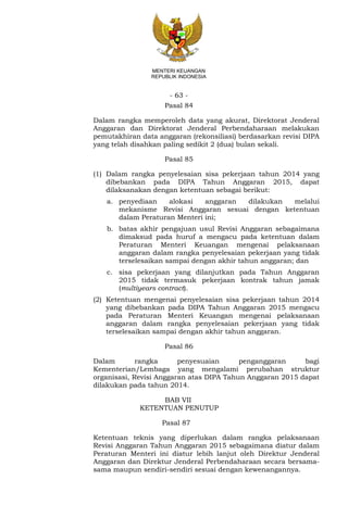 - 63 -
MENTERI KEUANGAN
REPUBLIK INDONESIA
Pasal 84
Dalam rangka memperoleh data yang akurat, Direktorat Jenderal
Anggaran dan Direktorat Jenderal Perbendaharaan melakukan
pemutakhiran data anggaran (rekonsiliasi) berdasarkan revisi DIPA
yang telah disahkan paling sedikit 2 (dua) bulan sekali.
Pasal 85
(1) Dalam rangka penyelesaian sisa pekerjaan tahun 2014 yang
dibebankan pada DIPA Tahun Anggaran 2015, dapat
dilaksanakan dengan ketentuan sebagai berikut:
a. penyediaan alokasi anggaran dilakukan melalui
mekanisme Revisi Anggaran sesuai dengan ketentuan
dalam Peraturan Menteri ini;
b. batas akhir pengajuan usul Revisi Anggaran sebagaimana
dimaksud pada huruf a mengacu pada ketentuan dalam
Peraturan Menteri Keuangan mengenai pelaksanaan
anggaran dalam rangka penyelesaian pekerjaan yang tidak
terselesaikan sampai dengan akhir tahun anggaran; dan
c. sisa pekerjaan yang dilanjutkan pada Tahun Anggaran
2015 tidak termasuk pekerjaan kontrak tahun jamak
(multiyears contract).
(2) Ketentuan mengenai penyelesaian sisa pekerjaan tahun 2014
yang dibebankan pada DIPA Tahun Anggaran 2015 mengacu
pada Peraturan Menteri Keuangan mengenai pelaksanaan
anggaran dalam rangka penyelesaian pekerjaan yang tidak
terselesaikan sampai dengan akhir tahun anggaran.
Pasal 86
Dalam rangka penyesuaian penganggaran bagi
Kementerian/Lembaga yang mengalami perubahan struktur
organisasi, Revisi Anggaran atas DIPA Tahun Anggaran 2015 dapat
dilakukan pada tahun 2014.
BAB VII
KETENTUAN PENUTUP
Pasal 87
Ketentuan teknis yang diperlukan dalam rangka pelaksanaan
Revisi Anggaran Tahun Anggaran 2015 sebagaimana diatur dalam
Peraturan Menteri ini diatur lebih lanjut oleh Direktur Jenderal
Anggaran dan Direktur Jenderal Perbendaharaan secara bersama-
sama maupun sendiri-sendiri sesuai dengan kewenangannya.
 