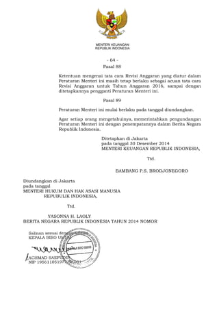 - 64 -
MENTERI KEUANGAN
REPUBLIK INDONESIA
Pasal 88
Ketentuan mengenai tata cara Revisi Anggaran yang diatur dalam
Peraturan Menteri ini masih tetap berlaku sebagai acuan tata cara
Revisi Anggaran untuk Tahun Anggaran 2016, sampai dengan
ditetapkannya pengganti Peraturan Menteri ini.
Pasal 89
Peraturan Menteri ini mulai berlaku pada tanggal diundangkan.
Agar setiap orang mengetahuinya, memerintahkan pengundangan
Peraturan Menteri ini dengan penempatannya dalam Berita Negara
Republik Indonesia.
Ditetapkan di Jakarta
pada tanggal 30 Desember 2014
MENTERI KEUANGAN REPUBLIK INDONESIA,
Ttd.
BAMBANG P.S. BRODJONEGORO
Diundangkan di Jakarta
pada tanggal
MENTERI HUKUM DAN HAK ASASI MANUSIA
REPUBULIK INDONESIA,
Ttd.
YASONNA H. LAOLY
BERITA NEGARA REPUBLIK INDONESIA TAHUN 2014 NOMOR
 