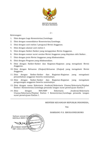 - 2 -
MENTERI KEUANGAN
REPUBLIK INDONESIA
Keterangan:
1. Diisi dengan Logo Kementerian/Lembaga.
2. Diisi dengan nomenklatur Kementerian/Lembaga.
3. Diisi dengan unit eselon I pengusul Revisi Anggaran.
4. Diisi dengan alamat unit eselon I.
5. Diisi dengan Satker-Satker yang mengajukan Revisi Anggaran.
6. Diisi dengan nomor surat usulan Revisi Anggaran yang diajukan oleh Satker.
7. Diisi dengan jenis Revisi Anggaran yang dilaksanakan.
8. Diisi dengan Program yang dilaksanakan.
9. Diisi dengan Satker-Satker dan Kegiatan-Kegiatan yang mengalami Revisi
Anggaran.
10. Diisi dengan Keluaran (Output)-Keluaran (Output) yang mengalami Revisi
Anggaran.
11. Diisi dengan Satker-Satker dan Kegiatan-Kegiatan yang mengalami
penambahan anggaran beserta nominalnya.
12. Diisi dengan Satker-Satker dan Kegiatan-Kegiatan yang mengalami
pengurangan anggaran beserta nominalnya.
13. Diisi dengan nama Sekretaris Jenderal/Sekretaris Utama/Sekretaris/Pejabat
Eselon I Kementerian/Lembaga penanda tangan surat persetujuan Eselon I
14. Diisi dengan NIP/NRP Sekretaris Jenderal/Sekretaris
Utama/Sekretaris/Pejabat Eselon I Kementerian/Lembaga penanda tangan
surat persetujuan Eselon I.
MENTERI KEUANGAN REPUBLIK INDONESIA,
Ttd.
BAMBANG P.S. BRODJONEGRORO
 