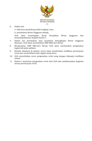 - 2 -
MENTERI KEUANGAN
REPUBLIK INDONESIA
6. Dalam hal:
a. dokumen pendukung tidak lengkap; atau
b. penelaahan Revisi Anggaran ditolak,
DJA akan menetapkan Surat Penolakan Revisi Anggaran dan
menyampaikannya kepada Eselon I.
7. Dalam hal penelaahan atau penelitian kelengkapan Revisi Anggaran
disetujui, DJA akan menerbitkan DHP RKA-K/L Revisi.
8. Berdasarkan DHP RKA-K/L Revisi, DJA akan memberikan pengesahan
(approval) pada aplikasi.
9. Setelah database di-upload, server akan memberikan notifikasi persetujuan
revisi dan menerbitkan kode digital stamp baru.
10. DJA menerbitkan surat pengesahan revisi yang dengan dilampiri notifikasi
sistem.
11. Eselon I menerima pengesahan revisi dari DJA dan melaksanakan kegiatan
sesuai persetujuan revisi.
 