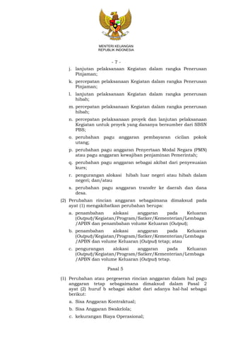 - 7 -
MENTERI KEUANGAN
REPUBLIK INDONESIA
j. lanjutan pelaksanaan Kegiatan dalam rangka Penerusan
Pinjaman;
k. percepatan pelaksanaan Kegiatan dalam rangka Penerusan
Pinjaman;
l. lanjutan pelaksanaan Kegiatan dalam rangka penerusan
hibah;
m. percepatan pelaksanaan Kegiatan dalam rangka penerusan
hibah;
n. percepatan pelaksanaan proyek dan lanjutan pelaksanaan
Kegiatan untuk proyek yang dananya bersumber dari SBSN
PBS;
o. perubahan pagu anggaran pembayaran cicilan pokok
utang;
p. perubahan pagu anggaran Penyertaan Modal Negara (PMN)
atau pagu anggaran kewajiban penjaminan Pemerintah;
q. perubahan pagu anggaran sebagai akibat dari penyesuaian
kurs;
r. pengurangan alokasi hibah luar negeri atau hibah dalam
negeri; dan/atau
s. perubahan pagu anggaran transfer ke daerah dan dana
desa.
(2) Perubahan rincian anggaran sebagaimana dimaksud pada
ayat (1) mengakibatkan perubahan berupa:
a. penambahan alokasi anggaran pada Keluaran
(Output)/Kegiatan/Program/Satker/Kementerian/Lembaga
/APBN dan penambahan volume Keluaran (Output);
b. penambahan alokasi anggaran pada Keluaran
(Output)/Kegiatan/Program/Satker/Kementerian/Lembaga
/APBN dan volume Keluaran (Output) tetap; atau
c. pengurangan alokasi anggaran pada Keluaran
(Output)/Kegiatan/Program/Satker/Kementerian/Lembaga
/APBN dan volume Keluaran (Output) tetap.
Pasal 5
(1) Perubahan atau pergeseran rincian anggaran dalam hal pagu
anggaran tetap sebagaimana dimaksud dalam Pasal 2
ayat (2) huruf b sebagai akibat dari adanya hal-hal sebagai
berikut:
a. Sisa Anggaran Kontraktual;
b. Sisa Anggaran Swakelola;
c. kekurangan Biaya Operasional;
 
