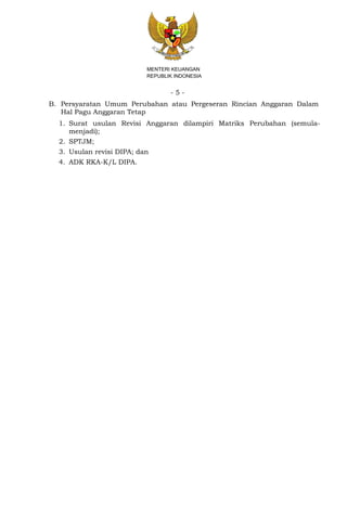 - 5 -
MENTERI KEUANGAN
REPUBLIK INDONESIA
B. Persyaratan Umum Perubahan atau Pergeseran Rincian Anggaran Dalam
Hal Pagu Anggaran Tetap
1. Surat usulan Revisi Anggaran dilampiri Matriks Perubahan (semula-
menjadi);
2. SPTJM;
3. Usulan revisi DIPA; dan
4. ADK RKA-K/L DIPA.
 