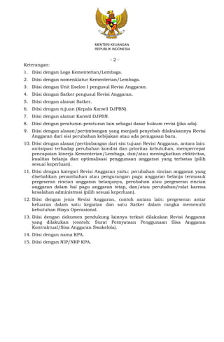 - 2 -
MENTERI KEUANGAN
REPUBLIK INDONESIA
Keterangan:
1. Diisi dengan Logo Kementerian/Lembaga.
2. Diisi dengan nomenklatur Kementerian/Lembaga.
3. Diisi dengan Unit Eselon I pengusul Revisi Anggaran.
4. Diisi dengan Satker pengusul Revisi Anggaran.
5. Diisi dengan alamat Satker.
6. Diisi dengan tujuan (Kepala Kanwil DJPBN).
7. Diisi dengan alamat Kanwil DJPBN.
8. Diisi dengan peraturan-peraturan lain sebagai dasar hukum revisi (jika ada).
9. Diisi dengan alasan/pertimbangan yang menjadi penyebab dilakukannya Revisi
Anggaran dari sisi perubahan kebijakan atau ada penugasan baru.
10. Diisi dengan alasan/pertimbangan dari sisi tujuan Revisi Anggaran, antara lain:
antisipasi terhadap perubahan kondisi dan prioritas kebutuhan, mempercepat
pencapaian kinerja Kementerian/Lembaga, dan/atau meningkatkan efektivitas,
kualitas belanja dan optimalisasi penggunaan anggaran yang terbatas (pilih
sesuai keperluan).
11. Diisi dengan kategori Revisi Anggaran yaitu: perubahan rincian anggaran yang
disebabkan penambahan atau pengurangan pagu anggaran belanja termasuk
pergeseran rincian anggaran belanjanya, perubahan atau pergeseran rincian
anggaran dalam hal pagu anggaran tetap, dan/atau perubahan/ralat karena
kesalahan administrasi (pilih sesuai keperluan).
12. Diisi dengan jenis Revisi Anggaran, contoh antara lain: pergeseran antar
keluaran dalam satu kegiatan dan satu Satker dalam rangka memenuhi
kebutuhan Biaya Operasional.
13. Diisi dengan dokumen pendukung lainnya terkait dilakukan Revisi Anggaran
yang dilakukan (contoh: Surat Pernyataan Penggunaan Sisa Anggaran
Kontraktual/Sisa Anggaran Swakelola).
14. Diisi dengan nama KPA.
15. Diisi dengan NIP/NRP KPA.
 