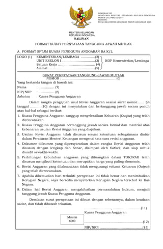 FORMAT SURAT PERNYATAAN TANGGUNG JAWAB MUTLAK
A. FORMAT SPTJM KUASA PENGGUNA ANGGARAN BA K/L
LOGO (1) KEMENTERIAN/LEMBAGA ..............(2)
UNIT ESELON I.................................(3) KOP Kementerian/Lembaga
Satuan Kerja …………………………..... (4)
Alamat ..............................................(5)
SURAT PERNYATAAN TANGGUNG JAWAB MUTLAK
NOMOR : .................................................... (6)
Yang bertanda tangan di bawah ini:
Nama : ……….….. (7)
NIP/NRP : ……….….. (8)
Jabatan : Kuasa Pengguna Anggaran
Dalam rangka pengajuan usul Revisi Anggaran sesuai surat nomor....... (9)
tanggal ...........(10) dengan ini menyatakan dan bertanggung jawab secara penuh
atas hal-hal sebagai berikut:
1. Kuasa Pengguna Anggaran sanggup menyelesaikan Keluaran (Output) yang telah
direncanakan.
2. Kuasa Pengguna Anggaran bertanggung jawab secara formal dan material atas
kebenaran usulan Revisi Anggaran yang diajukan.
3. Usulan Revisi Anggaran telah disusun sesuai ketentuan sebagaimana diatur
dalam Peraturan Menteri Keuangan mengenai tata cara revisi anggaran.
4. Dokumen-dokumen yang dipersyaratkan dalam rangka Revisi Anggaran telah
disusun dengan lengkap dan benar, disimpan oleh Satker, dan siap untuk
diaudit sewaktu-waktu.
5. Perhitungan kebutuhan anggaran yang dituangkan dalam TOR/RAB telah
disusun mengikuti ketentuan dan merupakan harga yang paling ekonomis.
6. Revisi Anggaran yang dilaksanakan tidak mengurangi volume Keluaran (Output)
yang telah direncanakan.
7. Apabila dikemudian hari terbukti pernyataan ini tidak benar dan menimbulkan
Kerugian Negara, saya bersedia menyetorkan Kerugian Negara tersebut ke Kas
Negara.
8. Dalam hal Revisi Anggaran mengakibatkan permasalahan hukum, menjadi
tanggung jawab Kuasa Pengguna Anggaran.
Demikian surat pernyataan ini dibuat dengan sebenarnya, dalam keadaan
sadar, dan tidak dibawah tekanan.
............................, .............................(11)
Kuasa Pengguna Anggaran
.............................................................(12)
NIP/NRP. ............................................(13)
LAMPIRAN VIII
PERATURAN MENTERI KEUANGAN REPUBLIK INDONESIA
NOMOR 257/PMK.02/2014
TENTANG
TATA CARA REVISI ANGGARAN TAHUN ANGGARAN 2015
Materai
6000
MENTERI KEUANGAN
REPUBLIK INDONESIA
SALINAN
 