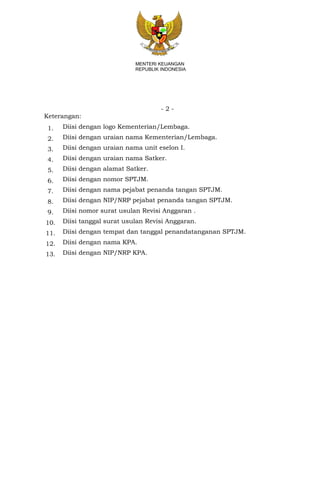- 2 -
MENTERI KEUANGAN
REPUBLIK INDONESIA
Keterangan:
1. Diisi dengan logo Kementerian/Lembaga.
2. Diisi dengan uraian nama Kementerian/Lembaga.
3. Diisi dengan uraian nama unit eselon I.
4. Diisi dengan uraian nama Satker.
5. Diisi dengan alamat Satker.
6. Diisi dengan nomor SPTJM.
7. Diisi dengan nama pejabat penanda tangan SPTJM.
8. Diisi dengan NIP/NRP pejabat penanda tangan SPTJM.
9. Diisi nomor surat usulan Revisi Anggaran .
10. Diisi tanggal surat usulan Revisi Anggaran.
11. Diisi dengan tempat dan tanggal penandatanganan SPTJM.
12. Diisi dengan nama KPA.
13. Diisi dengan NIP/NRP KPA.
 