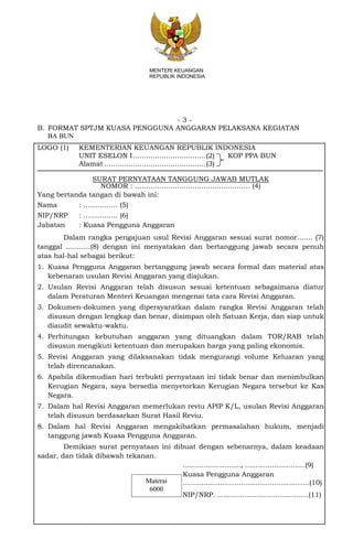 - 3 -
MENTERI KEUANGAN
REPUBLIK INDONESIA
B. FORMAT SPTJM KUASA PENGGUNA ANGGARAN PELAKSANA KEGIATAN
BA BUN
LOGO (1) KEMENTERIAN KEUANGAN REPUBLIK INDONESIA
UNIT ESELON I.................................(2) KOP PPA BUN
Alamat ..............................................(3)
SURAT PERNYATAAN TANGGUNG JAWAB MUTLAK
NOMOR : .................................................... (4)
Yang bertanda tangan di bawah ini:
Nama : ……….….. (5)
NIP/NRP : ……….….. (6)
Jabatan : Kuasa Pengguna Anggaran
Dalam rangka pengajuan usul Revisi Anggaran sesuai surat nomor....... (7)
tanggal ...........(8) dengan ini menyatakan dan bertanggung jawab secara penuh
atas hal-hal sebagai berikut:
1. Kuasa Pengguna Anggaran bertanggung jawab secara formal dan material atas
kebenaran usulan Revisi Anggaran yang diajukan.
2. Usulan Revisi Anggaran telah disusun sesuai ketentuan sebagaimana diatur
dalam Peraturan Menteri Keuangan mengenai tata cara Revisi Anggaran.
3. Dokumen-dokumen yang dipersyaratkan dalam rangka Revisi Anggaran telah
disusun dengan lengkap dan benar, disimpan oleh Satuan Kerja, dan siap untuk
diaudit sewaktu-waktu.
4. Perhitungan kebutuhan anggaran yang dituangkan dalam TOR/RAB telah
disusun mengikuti ketentuan dan merupakan harga yang paling ekonomis.
5. Revisi Anggaran yang dilaksanakan tidak mengurangi volume Keluaran yang
telah direncanakan.
6. Apabila dikemudian hari terbukti pernyataan ini tidak benar dan menimbulkan
Kerugian Negara, saya bersedia menyetorkan Kerugian Negara tersebut ke Kas
Negara.
7. Dalam hal Revisi Anggaran memerlukan reviu APIP K/L, usulan Revisi Anggaran
telah disusun berdasarkan Surat Hasil Reviu.
8. Dalam hal Revisi Anggaran mengakibatkan permasalahan hukum, menjadi
tanggung jawab Kuasa Pengguna Anggaran.
Demikian surat pernyataan ini dibuat dengan sebenarnya, dalam keadaan
sadar, dan tidak dibawah tekanan.
............................, .............................(9)
Kuasa Pengguna Anggaran
.............................................................(10)
NIP/NRP. ............................................(11)
Materai
6000
 