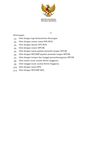 - 4 -
MENTERI KEUANGAN
REPUBLIK INDONESIA
Keterangan:
(1) Diisi dengan logo Kementerian Keuangan.
(2) Diisi dengan uraian nama PPA BUN.
(3) Diisi dengan alamat PPA BUN.
(4) Diisi dengan nomor SPTJM.
(5) Diisi dengan nama pejabat penanda tangan SPTJM.
(6) Diisi dengan NIP/NRP pejabat penanda tangan SPTJM.
(7) Diisi dengan tempat dan tanggal penandatanganan SPTJM.
(8) Diisi nomor surat usulan Revisi Anggaran.
(9) Diisi tanggal surat usulan Revisi Anggaran.
(10) Diisi dengan nama KPA.
(11) Diisi dengan NIP/NRP KPA.
 